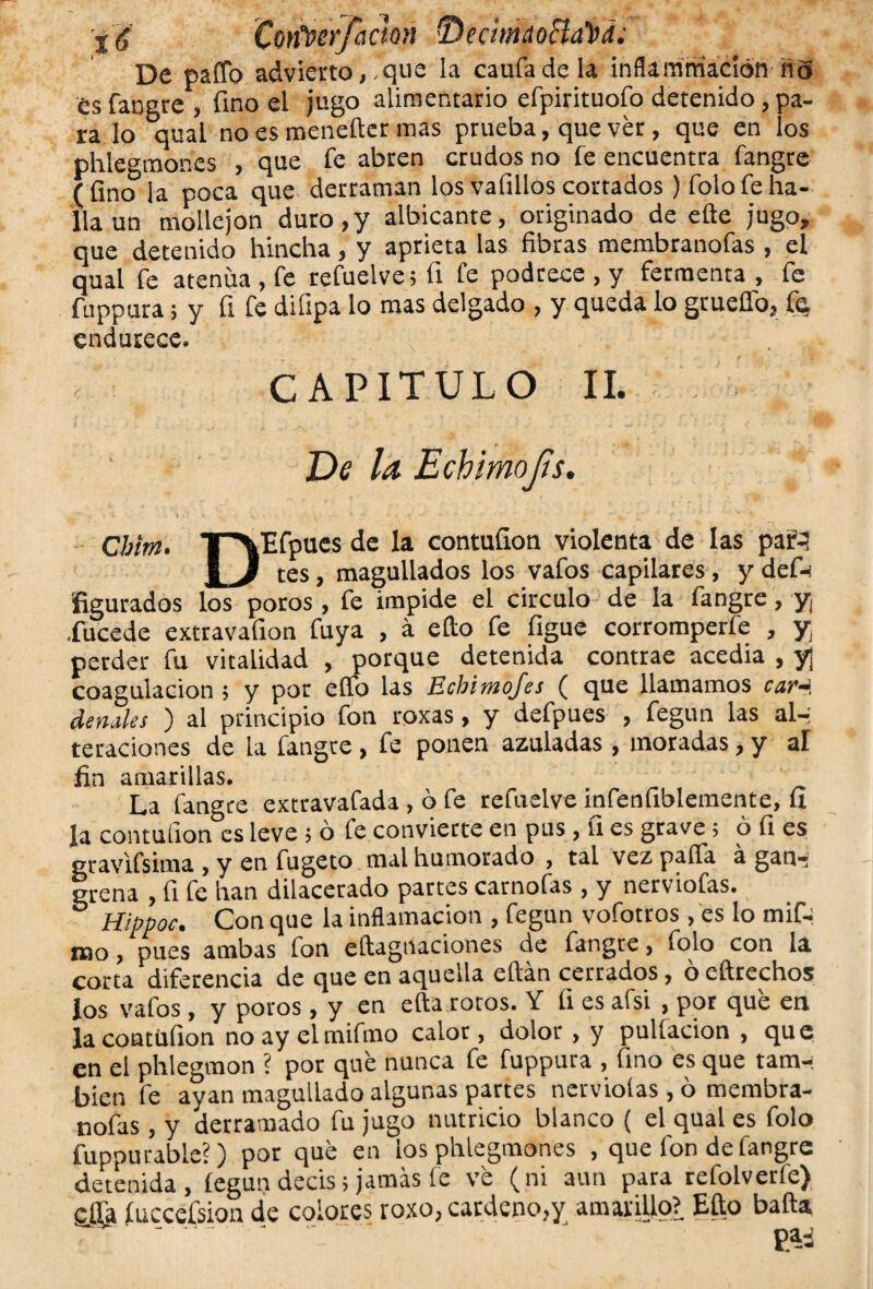 j'jf CorCoerfaetón •DecimaocLúd. De paffo advierto,-que la caufadela inflarnmadón Ha es fangre , fino el jugo alimentario efpirituofo detenido, pa¬ ra lo qual no es menefter mas prueba, que ver, que en los phlegmones , que fe abren crudos no fe encuentra fangre (fino la poca que derraman los vafillos cortados ) folo fe ha¬ lla un mollejón duro,y albicante, originado de efte jugo, que detenido hincha, y aprieta las fibras membranofas , el qual fe atenúa , fe refuelve; fi fe podrece , y fermenta , fe fuppura; y fi fe difipa lo roas delgado , y queda lo grueífo, fe, endurece. . CAPITULO II. De la Echimofts. Qbltn. T'^Efpues de la contufion violenta de las para | J tes, magullados los vafos capilares, y def- ñgurados los poros , fe impide el circulo de la fangre, y¡ .fucede extravafion fuya , á ello fe figue corromperfe , y perder fu vitalidad , porque detenida contrae acedía , y| coagulación ; y por elfo las Ecbimojes ( que llamamos car~ denales ) al principio fon roxas, y defpues , fegun las al-: teraciones de la fangre , fe ponen azuladas , moradas, y al fin amarillas. La fangre extravafada , ó fe refuelve infenfiblemente, fi la contufion es leve; ó fe convierte en pus, fi es grave; ó fi es gravifsima , y en fugeto mal humorado , tal vez paila á gan- Irena , fi fe han dilacerado partes carnofas , y nerviofas. Hippoc. Con que la inflamación , fegun vofotros, es lo mif- mo, pues ambas fon eílagnaciones de fangre, folo con la corta diferencia de que en aquella eílán cerrados, ó eftrechos los vafos, y poros, y en efta rotos. Y fi es afsi , por que en la contufion noayelmifmo calor, dolor , y pulíacion , que en el phlegmon ? por que nunca fe fuppura , fino es que tam¬ bién fe ayan magullado algunas partes nervioías, ó membra¬ nofas , y derramado fu jugo nutricio blanco ( el qual es folo fuppurabie?) por que en los phlegmones , que fon de fangre detenida, íegun decís; jamás fe ve (ni aun para refolveríe) cffa fucceísion de colores roxo, cárdeno,y amarillo? Efto baña