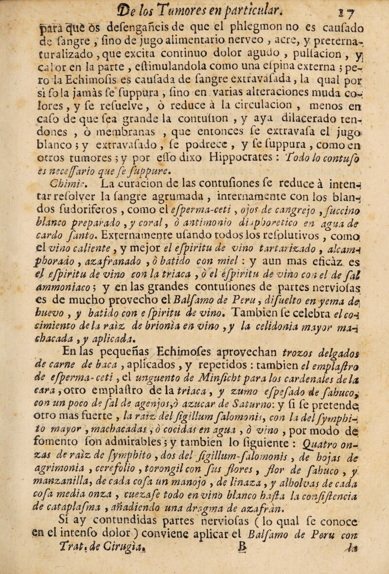 jpaía c[ui os defengañeis de que el phlegmon no es eaufado de fangre , fino de jugo alimentario nérveo , acre, y preterna¬ turalizado , que excita continuo dolor agudo , puiíacion , y calor en la parte , eilimulandola como una eípinaexterna 5pe¬ ro i a Echimoíls es ca ufada de fangre extravaíada, la qual por si fola jamás fe fuppura , íino en varias alteraciones muda con lores ? y fe refuelve, ó reduce á la circulación , menos en cafo de que fea grande la contuíion , y aya dilacerado ten¬ dones , ó membranas , que entonces fe extravafa el jugo blanco 5 y extravafado , fe podrece , y fe fuppura , como en otros tumores 5 y por elfo drxo Hippocrates: T’odo lo contufo es necesario que fe fuppure. Chimie. La curación de las contufiones fe reduce á inten-s tarreíbiver la fangre agrumada, internamente con los blan-; dos fudoriferos , como el efperma-ceti, ojos de cangrejo Kfuccino Manco preparado ,y coral, 0 antimonio di-* phor etico en agua de cardo fanto. Externamente ufando todos los reíolutivos , corno el vino caliente , y mejor el efpiritu de vino tartarizado , aléame pborado , azafranado , b batido con miel: y aun mas eficaz es el efpiritu de vino con la triaca , ó el efpiritu de vino con el de fal ammoniaco 5 y en las grandes contufiones de paites nervioías es de mucho provecho el Balfamo de Perú, difuelto en yema de huevo , y batido con e fpiritu de vino. También fe celebra elco«á cimiento de U raíz de hrionia en vino 9y la celidonia mayor ma-á sbacada ,y aplicada. En las pequeñas Echimofes aprovechan trozos delgados de carne de baca , aplicados , y repetidos : también el emplafiro de efperma- ceti, el ungüento de Minfichtpara los cardenales deles cara^QKxo emplaftro de la triaca , y zumo efpe fado de fabuco ¿ con un poco de fal de agenjos,d azúcar de Saturno: y íi fe pretende; otro mas fuerte , la ratz delJigillum falomonis, con la delfymphi ío mayor , machacadas , ó cocidas en agua , ó vino , por modo de fomento fon admirables 5 y también lo íiguiente : Quatro on¬ zas ele raíz de fymphito , dos del Jigillum-falomonis , de hojas de agrimonia , cerefolio , torongilcon fus flores , flor de fabuco , y manzanilla, de cada cofa un manojo , de linaza , y albohas de cada cofa media onza ? cuezafe todo envino blanco ha¡la la confijlencia de cataplafma , añadiendo una dragma de azafrdn* Si ay contundidas partes nervioías (lo qual fe conoce en el intenfo dolor ) conviene aplicar el Balfamo de Perú con