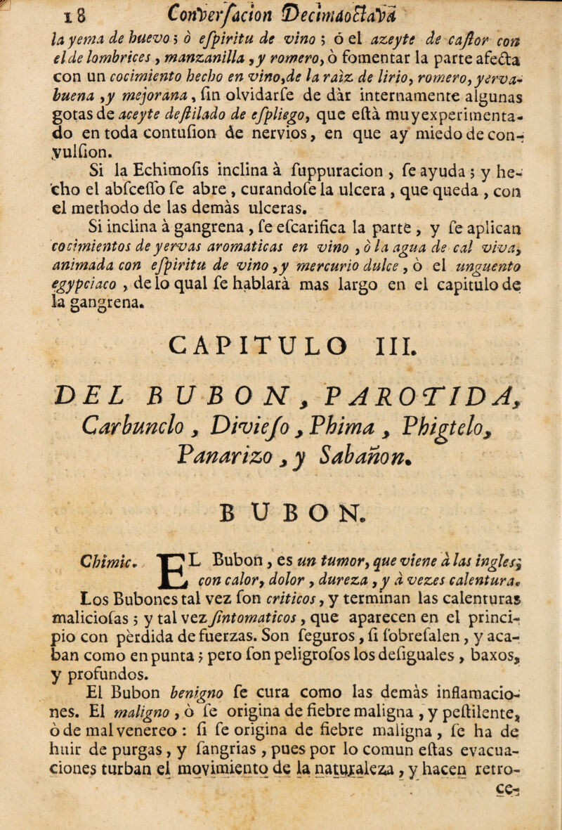 x8 Con^erfaetón ■Deotndotta'Vd la yema de huevo 5 ó efpiritu de vino ; ó el azeyte de cajlor con el de lombrices, manzanilla ,y romero, ó fomentar la parte afe&a con un cocimiento hecho en vino,de la raíz de lirio, romero, yerva- huena ,y mejorana, fin olvidarfe de dar internamente algunas gotas de aceyte defiilado de efpliego, que eftá muyexperimenta- do en toda contufion de nervios, en que ay miedo de con- yulfion. Si la Echimofis inclina á fuppuracion , fe ayuda 5 y he¬ cho el abfceflb fe abre , curandofe la ulcera , que queda , con el methodo de las demás ulceras. Si inclina á gangrena , fe efcarifica la parte , y fe aplican cocimientos de yervas aromáticas en vino ,0 la agua de cal viva, animada con efpiritu de vino ,y mercurio dulce , 6 el ungüento egypciaco , de lo qual fe hablará mas largo en el capitulo de la gangrena* CAPITULO III. DEL B U B O N , P AROTIDA, Carbunclo , Diviejo , Phima , Vhigtelos Bañar izo 3 y Sabanon» B UBON. Chimic• T7 L Bubón, es un tumor, que viene d las ingles} ra con calory dolor, dureza ,yd vezes calentura* Los Bubones tai vez fon críticos, y terminan las calenturas maliciólas 5 y tai vez Jintomaticos, que aparecen en el princi¬ pio con perdida de fuerzas. Son feguros, íi fobrefalen, y aca¬ ban como en punta ? pero fon peligrofos los defiguales, baxos, y profundos. El Bubón benigno fe cura como las demás inflamacio¬ nes. El maligno , ó fe origina de fiebre maligna , y peílilente, ó de malvenereo : íi fe origina de fiebre maligna, fe ha de huir de purgas , y fangrias , pues por lo común eftas evacua¬ ciones turban el movimiento de la naturaleza, y hacen retro-