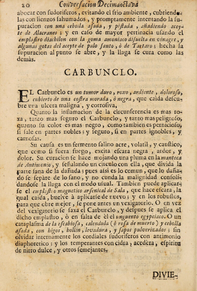 % o Coiiberfacion ^Decmáoñapd abocar con fudoriferos, evitando el frío ambiente , cubriendo las con lienzos (ahumados , y promptamente intentando la fu- puracion con una cebolla afada, y pifiada , añadiendo acey- te de Alacranes , y en cafo de mayor pertinacia ufando el emplafiro diachilon con la goma amoniaco dijuelta en vinagre ^y algunas gotas del aceyte de palo /antojó de Tártaros hecha la íbpuracion al punto fe abre, y la llaga fe cura como las demás. CARBUNCLO. * / ' : v . i;- : ■  • \ Í^L Carbunclo es un tumor duro, rooco , ardiente , dolorofo, j cubierto de una cojlra morada , ó negra , que calda defcu- bre ura ulcera maligna , y corrofiva, Quanto la inflamación de la circunferencia es mas ro- xa, tanto mas feguro el Carbunclo, y tanto mas peligrólo, quanto fu color es mas negro, como también es permciofo, íi fale en partes nobles 5 y feguro, fien panes ignobles, y carnofas. Su caufa es un fermento falino acre, volátil, y cauflico, que como fi fuera fuego, excita efcara negra , ardor, y dolor. Su curación fe hace mojando una pluma en la manteca de Antimonio , y feííaiando un circulo con ella , que divida la parte fana de la dañada 5 pues aisi es lo común , que lo daña-; do fe fepáre de lo fano, y no cunda la malignidad confoli- 'dandofe la llaga con el modo uíual. También puede aplicar-; fe el emplajlt o magnético arfenical de Sala , que hace efcara , la jqual calda, buelve á aplicarle de nuevo 5 y en losrobuílos, para que obre mejor , fe pone antes un vexigaterio. O en vez del vejigatorio fe faxa el Carbunclo , y defpues fe aplica el dicho emplaího , ó en falta de el el ungüento egypciaco. O un cataplafma de la efeabiofa, caléndula ( ó rafa de muerto ) y cebolla afada , con higos , hollín , levadura , y fapos pulverizados 5 fin olvidar internamente los cordiales fudoriferos con antimonio diaphoretico 5 y los temperantes con cidra l acedera, efpiritq de nitro dulce, y otros (entejantes* U1VIE-