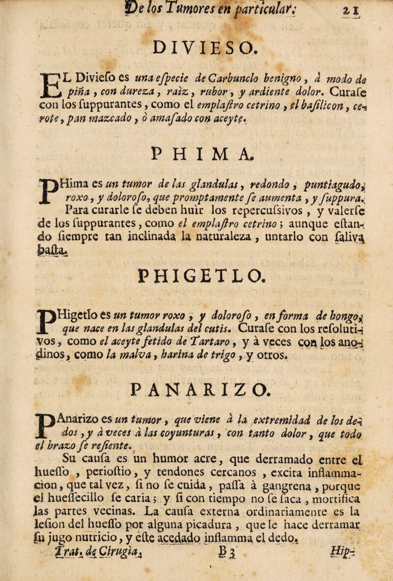 DIVIESO. 1L Diviefo es unaefpecie de Carbunclo benigno , d modo de i pina y con dureza, raíz 9 rubor, y ardiente dolor. Cura fe con los fuppurantes, como el emplafiro cetrino 9 el bafili con 9 ce*s rote y pan mazcado 9 ó amafiado con aceyte* P H I M A. ¡filma es un tumor de las glándulas, redondo , puntiagudo roxo y y dolor o fo y que prompt amente fe aumenta , y fuppura* Para curarle fe deben huir los repercufsivos, y valerfe de los fuppurantes, como el emplafiro cetrino; aunque eftan*. fiempre tan indinada la naturaleza, untarlo con falivA PHIGETLO. PHigctlo es un tumor roxo y y dolorofo , en forma de bongo¿¡ que nace en las glándulas del cutis. Curafe con los rcfoluti-- Vos y como el aceyte fétido de Tártaro, y á veces con los anod giinos, como la malva, harina de trigo, y otros* PANARIZO. PAnarizo es un tumor > que viene d la extremidad de los del dos y y d veces d las coyunturas, con tanto dolor, que todo el brazo fe refiente. Su caufa es un humor acre? que derramado entre el huello , perioñio, y tendones cercanos , excita inflamma- cion y que tal vez, íi no fe cuida, paífa á gangrena , porque el hueffecillo fe caria 5 y fi con tiempo no fe faca , mortifica las partes vecinas. La caufa externa ordinariamente es la leñen del huello por alguna picadura , que le hace derramar fu jugo nutricio, y efte acedado inflamma el dedo* trat* ií Cirugia. B ¿ Hipi