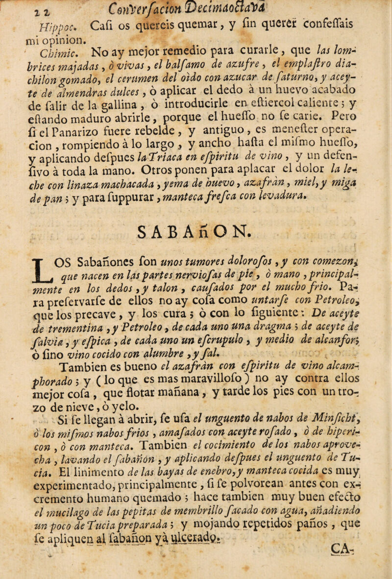 x1 C$n\'úrfación ■Deamdocta'bA Hippoc. Cafi os queréis quemar, y fin querer confeílais nú opinión. ' Cbimic. No ay mejor remedio para curarle, que las lom¬ brices majadas, o vivas » el balj’amo de azufre 5 el emplajlro día— cbilongomado, el cerumen del oído con azúcar de faturnoy y acey— te de almendras dulces » o aplicar el dedo a un huevo acabado de falir de la gallina , ó introducirle en eftiercol caliente ; y efiando maduro abrirle, porque el huello no fe carie. Pero fi el Panarizo fuere rebelde , y antiguo , es menefter opera¬ ción , rompiendo a lo largo } y ancho hada el milroo huello» y aplicando defpues laTriaca en efpiritu de vino, y un deten- fivo á toda la mano. Otros ponen para aplacar el dolor la le¬ che con linaza machacada }yema de huevo > azafran, miel}y miga de pan i y para fuppurar, manteca f refea con levadura. S A B A ñ O N. r LOS Sabañones fon unos tumores dolor ofos ,y con comezón i que nacen en las partes nerviofas de pie, o mano , principal* mente en los dedos , y talón , caufados por el mucho frió, Pa-» ra prefervarfe de ellos no ay cofa como untarfe con Petroleo9 que los precave > y los cura $ ó con lo figuiente: De aceyts de trementina ,y Petróleo, de cada uno una dragma 5 de acey te de falvig, y efpica , de cada uno un efcrupulo , y medio de alcanfor? ó fino vino cocido con alumbre 9y fah También es bueno el azafran con efpiritu de vino alcam* plorado 5 y ( lo que es mas maravillofo ) no ay contra ellos mejor cofa , que flotar mañana, y tarde los pies con un tro^ zo de nieve, ó yelo. Si fe llegan á abrir, fe ufa el ungüento de nabos de Minficht, o los mifmos nabos fríos , amafados con aceyte rofado, ó de hiperi- con , b con manteca. También el cocimiento délos nabos aprove* cha y lavando el fabañon y y aplicando defpues el ungüento de Tu* cia. El linimento de las bayas de enebro,y manteca cocida es muy experimentado, principalmente , íi fe polvorean antes con ex-i cremento humano quemado ; hace también muy buen efecto el mucilago de las pepitas de membrillo facado con agua, añadiendo un poco de Tuda preparada 5 y mojando repetidos paños, que fe apliquen al fabañon ya ulcerad?.