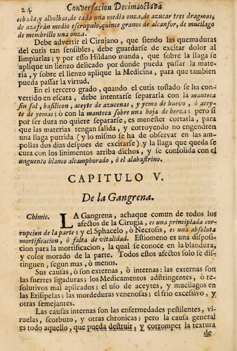 Con'oetfaóontiecimáoHdDi abacia,y albolbas,de cada una media onza,de azúcar tres dragmasi de azafrdn medio efcrupulo,quince granos de alcanfor, de mucilago de membrillo una onza* m , Debe advertir el Cirujano , íiendo las quemaduras del cutis tan feníibies, debe guardarle de excitar dolor al limpiarlas $ y por effo Hildano manda, que lobre la llaga íe aplique un lienzo delicado por donde pueda panar la mate- lia , y fobre el lienzo aplique la Medicina, para que también pueda paíTar la virtud. . En el tercero grado , quando el cutis toltado le ha con-: vertido en efeara , debe intentarfe repararla con ia manteca fin Jal, bafilieon , aceyte de azucenas , y yema de huevo , b acey^ te de yemas 5 ó con la manteca fobre un% hoja de berza 5 pero 11 por íer dura no quiere feparatfe, es menelier copiarla , para que las materias tengan faiida, y corroyendo no engendren una liaea pútrida (y lo mifmo fe ha de obfervar en las am¬ pollas dos dias defpues de excitarfe) y la llaga que queda fe cura con los linimentos arriba dichos, y fe confohda con e| ungüento blanco alcamphorado y o el alab afir ino^ CAPITULO v. Ve la Gangrena. Cbimic. T A Gangrena, achaque común de todos los | , afeólos de la Cirugía, es una principiada cora rupcien de la parte 5 y el Sphacelo , 6 Necrofis, « una abfoluta mortificación, ó falta de vitalidad. Eftiomeno es una difpofw cion para la mortificación, la qual íe conoce en la blandura^ y color morado de la parte. Todos eítos afeólos íolo íe dif- tinguen , fegun mas, ó menos. _ Sus caufas, ó fon externas > ó internas: las externas íop las fuertes ligaduras > los Medicamentos adftringentes, o re- íblutivos mal aplicados? el ufo de acey tes, y mucilagos en las Erifipelas 5 las mordeduras venenofas? el frió excefsivo, y, otras femejantes. Las caufas internas fon las enfermedades peftilentes, vi¬ ruelas, feorbuto, y otras chronicas 5 pero la caula general gs todo aquello, que pueda deítruir, y couomper Ja textura