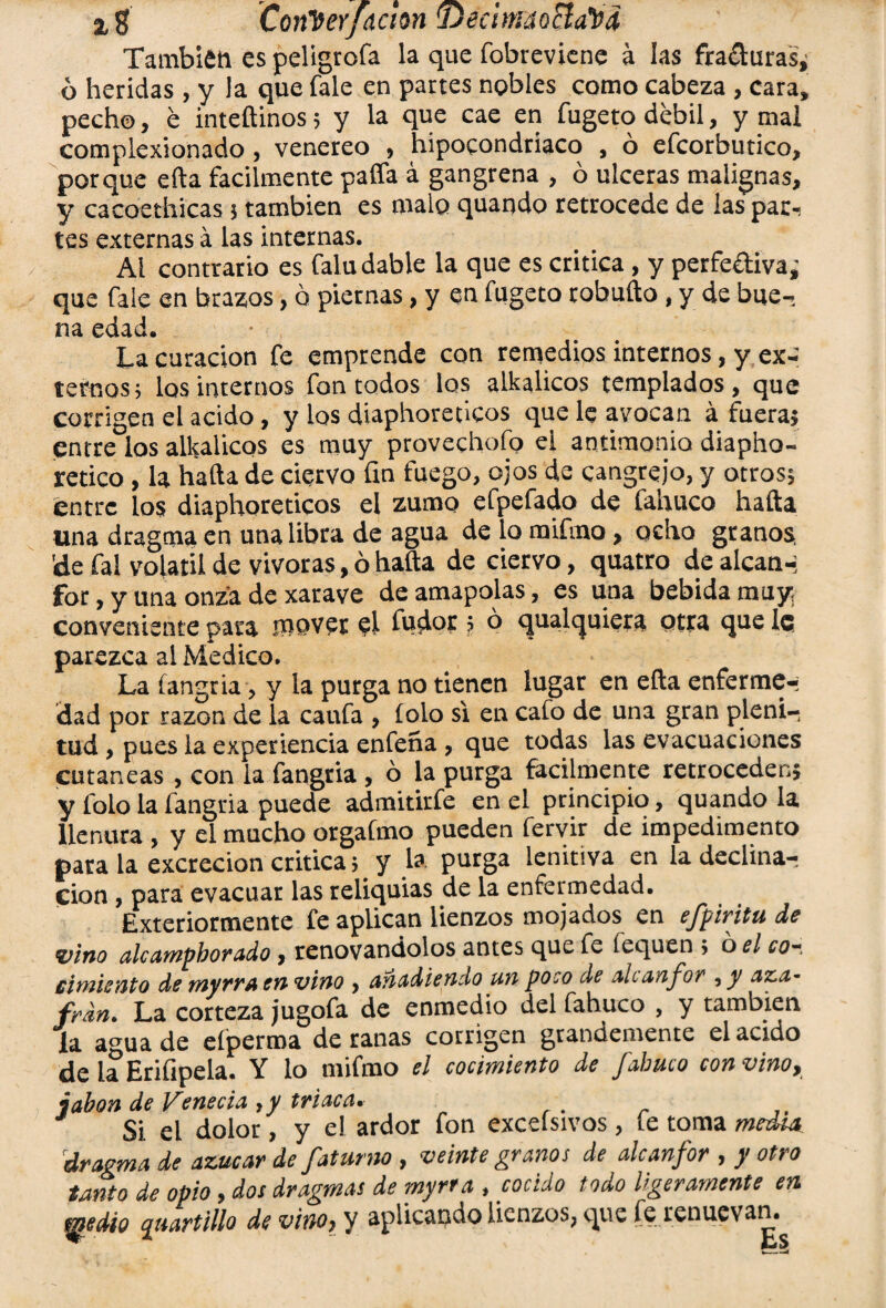 2,$ ConVerfacton 'DecitndoSla'tiá También es peligróla la que fobrevicne á las fracturas, ó heridas , y la que fale en partes nobles como cabeza , cara, pecho, é inteftinos; y la que cae en fugeto débil, y mal complexionado, venereo , hipocondriaco , ó efcorbutico, porque ella fácilmente paffa á gangrena , ó ulceras malignas, y cacoethicas 5 también es malo quando retrocede de las par, tes externas á las internas. Al contrario es falu dable la que es critica, y perfediva¿ que fale en brazos, o piernas, y en fugeto robufto, y de bue¬ na edad. La curación fe emprende con remedios internos, y ex¬ ternos; los internos fon todos los alkalicos templados, que corrigen el acido, y los diaphoreúcos que le avocan á fuera; entre los alkalicos es muy provechofo el antimonio diapho- retico , la halla de ciervo fin fuego, ojos de cangrejo, y otros; éntre los diaphoreticos el zumo efpefado de fahuco halla una dragma en una libra de agua de lo mifmo, ocho granos, 'de fal volátil de vivoras, ó halla de ciervo, quatro de alean-; for, y una onza de xarave de amapolas, es una bebida muy conveniente para .mover el íudor ; ó qualquiera otra que le parezca al Medico. La íangria, y la purga no tienen lugar en ella enferme,- dad por razón de la caufa , lolo si en cafo de una gran pleni¬ tud , pues la experiencia enfeña, que todas las evacuaciones cutáneas , con la fangria, ó la purga fácilmente retroceden; y folo la fangria puede admitirfe en el principio, quando la llenura , y el mucho orgafmo pueden fervir de impedimento para la excreción critica; y la purga lenitiva en la declina¬ ción , para evacuar las reliquias de la enfermedad. Exteriormente fe aplican lienzos mojados en efpiritu de vino alcampborado, renovándolos antes que fe foquen j o el co¬ cimiento de myrra en vino , Añadiendo un poco de Alcanfor , y Aza¬ frán. La corteza jugofa de enmedio del fahuco , y también la agua de elperroa de ranas corrigen grandemente el acido de la Erifipela. Y lo mifmo el cocimiento de fabuco con vino, jabón de Venecia , y triaca. Si el dolor, y el ardor fon excelsivos , le toma media, dragma de azúcar de faturno , veinte granos de alcanfor , y otro tanto de opio, dos dragmas de myrra, cocido todo ligeramente en fjjedio quartlllo de vino, y aplicando lienzos, que fe renuevan.