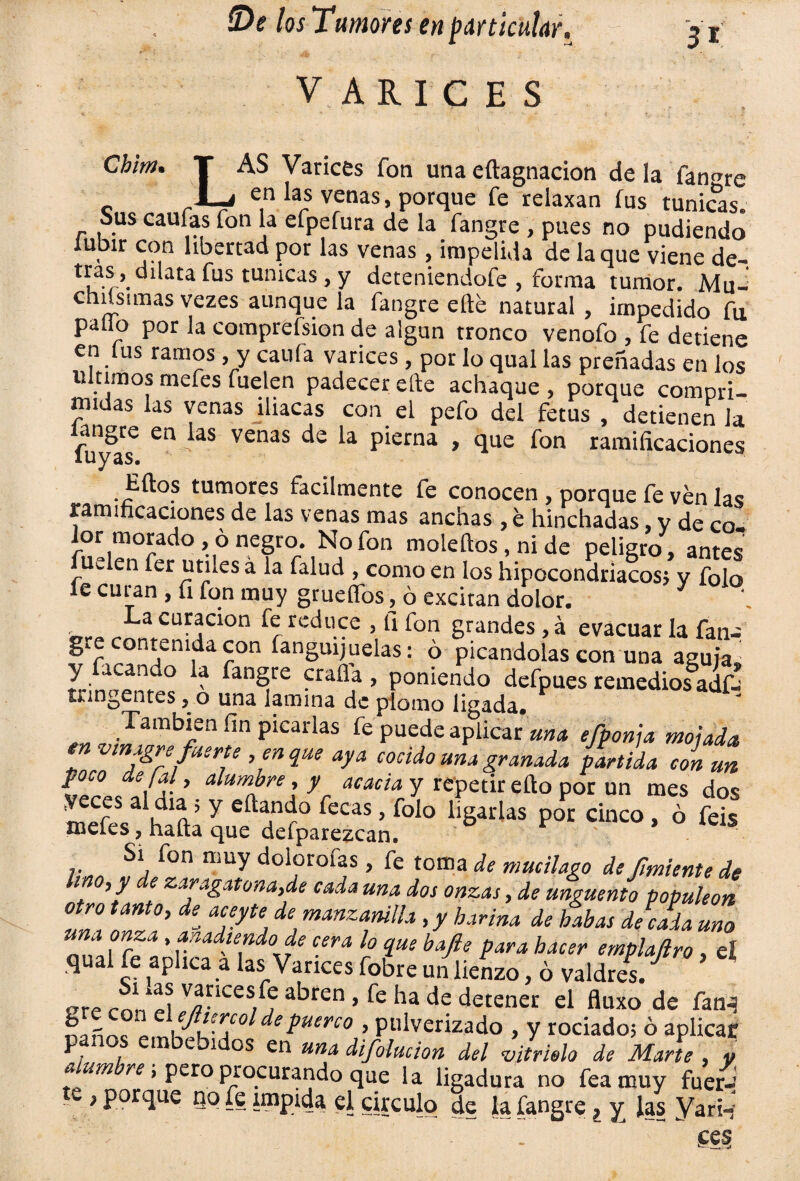 V A R I C E S 31 Chim• LAS Varices fon una eftagnacion de la fan^re en las venas, porque fe relaxan íus túnicas. Sus caufas fon la efpefura de la fangre , pues no pudiendó lubir con libertad por las venas , impelida de la que viene de- '’if-r’- ata fus túnicas, y deteniendofe , forma tumor. Mu- chusimas vezes aunque la fangre elle natural , impedido fu pallo por la comprefsion de algún tronco venofo , fe detiene en lus ramos, y caula varices, por lo qual las preñadas en los 11 timos mefes fuelen padecer elle achaque , porque compri¬ midas las venas iliacas con el pefo del fetus , detienen Ja langre en las venas de la pierna , que fon ramificaciones luyas. Ellos tumores fácilmente fe conocen , porque fe ven las ramificaciones de las venas mas anchas , e hinchadas, y de co¬ lor morado , ó negro. No fon moleftos, ni de peligro , antes Uwlen fer útiles á la falud , como en los hipocondriacos; y fojo fe curan , fi fon muy gruesos, ó excitan dolor. La curación fe reduce , fi fon grandes, á evacuar la fan-' gre contenida con íanguijuelas; ó picándolas con una aguja y acan o a fangre crafla , poniendo defpues remedios adfa tnngentes ,0 una lamina de plomo ligada. También fin picarlas fe puede aplicar una efponja mojada envinagre fuerte , en que aya cocido una granada partida con un poco de ¡al, alumbre, y acacia y repetir elfo por un mes dos *»•». Si fon muy dolorofas, fe toma de mucilago de fruiente de lino, y de zaragatona,de cada una dos onzas, de ungüento populeón otro tanto, aceyte de manzanilla, y harina de habas deluda uno ’ *™díe.ndode lo c¡ue bafie para hacer emplaftro, el qual fe aplica a las Varices fobre un lienzo, ó valdres. „re conll V/?3nces/fJ 3bren > fe ha de detener el fluxo de fan^ ^ - ‘ efttrcol de puerco , pulverizado , y rociado; ó aplicar panos embebidos en una difolucion del vitriolo de Marte , y aum re, pero procurando que la ligadura no fea muy fuer- tw, porque no fe impida el circulo de la fangre, y las Vari-