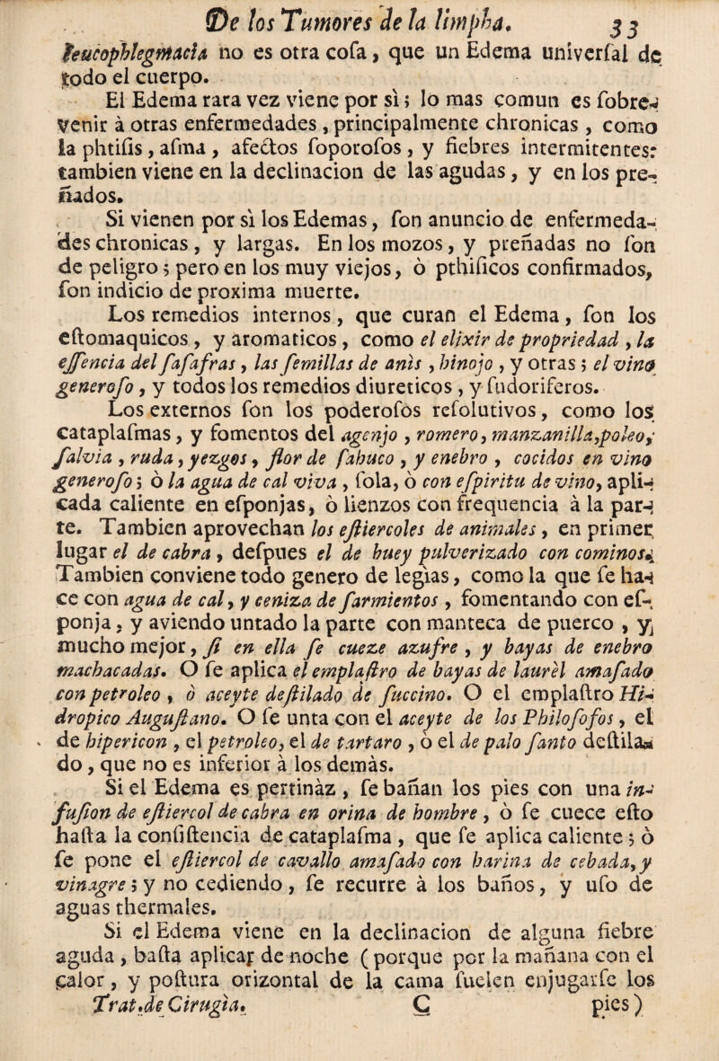 íeucophlegmcía no es otra cofa, que un Edema univerfal dfi lodo el cuerpo. El Edema rara vez viene por si; lo mas común es Tabres Venir á otras enfermedades , principalmente chronicas , como la phtiíis, afina , afectos foporofos, y fiebres intermitentes: cambien viene en la declinación de las agudas, y en los pre¬ ñados» Si vienen por si los Edemas, fon anuncio de enfermeda¬ des chronicas , y largas. En los mozos, y preñadas no fon de peligro 5 pero en los muy viejos, ó pthificos confirmados, fon indicio de próxima muerte. Los remedios internos, que curan el Edema, fon los eftomaquicos , y aromáticos , como el elixir de propriedad , la ejfencía del faf afras, las femillas de anís, hinojo , y otras ; el vino generofo, y todos los remedios diuréticos , y fudoriferos. Los externos fon los poderofos refolutivos, como losí cataplafmas, y fomentos del agenjo , romero, manzanilla,poleos falvia 9 ruda 9 yezgos, flor de fabuco , y enebro , cocidos en vino generofo i ó la agua de cal viva , fola, ó con efpiritu de vino, apli-» cada caliente enefponjas, ó lienzos con frequencia á la parn te. También aprovechan los efliercoles de animales, en primer lugar el de cabra , defpues el de buey pulverizado con cominos¿A También conviene todo genero de legias, como la que fe ha-i ce con agua de cal, y ceniza de farmientos, fomentando con ef- ponja, y aviendo untado la parte con manteca de puerco , y¡ mucho mejor, fi en ella fe cueze azufre , y bayas de enebro machacadas. O fe aplica el emplaflro de bayas de laurel amafado con petróleo , o aceyte deflilado de fuccino. O el emplaftro H7-; dropico Auguflano. O fe unta con el aceyte de los Phiíofofos, el » de hipericon , el petróleo y el de tártaro , ó el de palo fanto dedila* do, que no es inferior á los demás. Si el Edema es pertinaz , fe bañan los pies con una in¿ fufion de efliercol de cabra en orina de hombre , ó fe cuece efto hafta la confidencia de cataplafma , que fe aplica caliente 5 ó fe pone el efliercol de cavallo amafado con harina de cebada, y vinagre; y no cediendo , fe recurre á los baños, y ufo de aguas thermales. Si el Edema viene en la declinación de alguna fiebre aguda , baila aplicaj: de noche ( porque por la mañana con el £alor, y podara orizontal de la cama fuelen enjugarfe ios TratJe Cirugía• Q pies)