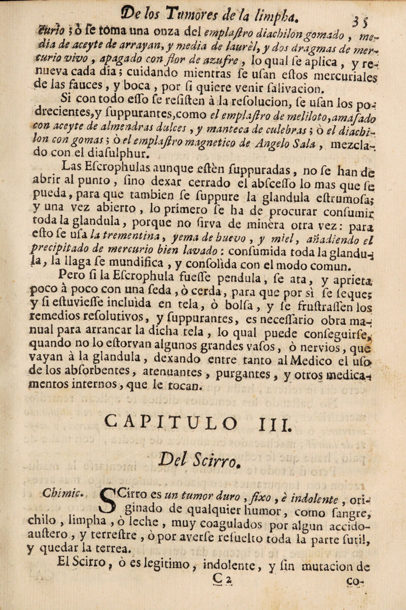 mfio ? o fe toma una onza del mpbftro diachiion gomado , me¬ diado acepte de arrayan, y media de laurel, y dos dragmas de mer- €urio vivo 9 apagado con flor de azufre , lo quaí fe aplica , y f nueva cada día; cuidando mientras fe ufan ellos mercuriales de las fauces f y boca , por fi quiere venir falivacion. Si con todo eíTo fe refiften á la refolucion, fe ufan los po«: drecientes^y fuppurantes,como el emplajlro de meliloto9amafado eon aceyte de almendras dulces 9 y manteca de culebras; ó el diacbi- ion con gomas; o el emplajlro magnético de Angelo Sala , mezcla¬ do con el diafulphur. A ' Las Efcrophulas aunque eílen fuppuradas, no fe han de abrir al punto , fino dexar cerrado el abfceífo lo mas que fe pueda, para que también fe fuppure la glándula eítrumofa; y una vez abierto, lo primero fe ha de procurar confumir todaiaglándula, porque no firva de minera otra vez: para, Ciro íe ufa la trementina , yema de huevo , y miel, añadiendo el precipitado de mercurio bien lavado; confumida toda la glandu^ ia¿ la llaga fe mundifica , y confolida con el modo común. Pero fi laEfcrophula fuefie péndula, fe ata, y aprieta P?c°con una teda > o cerda, para que por si fe íequer y fi eítuvieífe incluida en tela, ó bolfa, y le fruftraflen ios remedios refolutivos, y fuppurantes, esneceflario obra ma¬ nual para arrancar la dicha tela , lo qual puede confeguirfew quando no lo eftorvan algunos grandes vafes, ó nervios, que vayan á la glándula, dexando entre tanto al Medico el ufo- de los abforbentes, atenuantes , purgantes 9 y otros medica-i memos internos, que le tocan. CAPITULO III. Del Scirro, Cbimic. CjCirro es un tumor duro ,fixo, ¿ indolente , orí-: ... .. V_J gibado de qualquier humor, corno fangre, chüo , limpha , o leche , muy coagulados por algún accido- auítero , y terreílre , o por averfe reíueko toda la pane futí!, y quedar la terrea. . EIScirrOj ó es legitimo, indolente, y fin mutación de £2. co-i