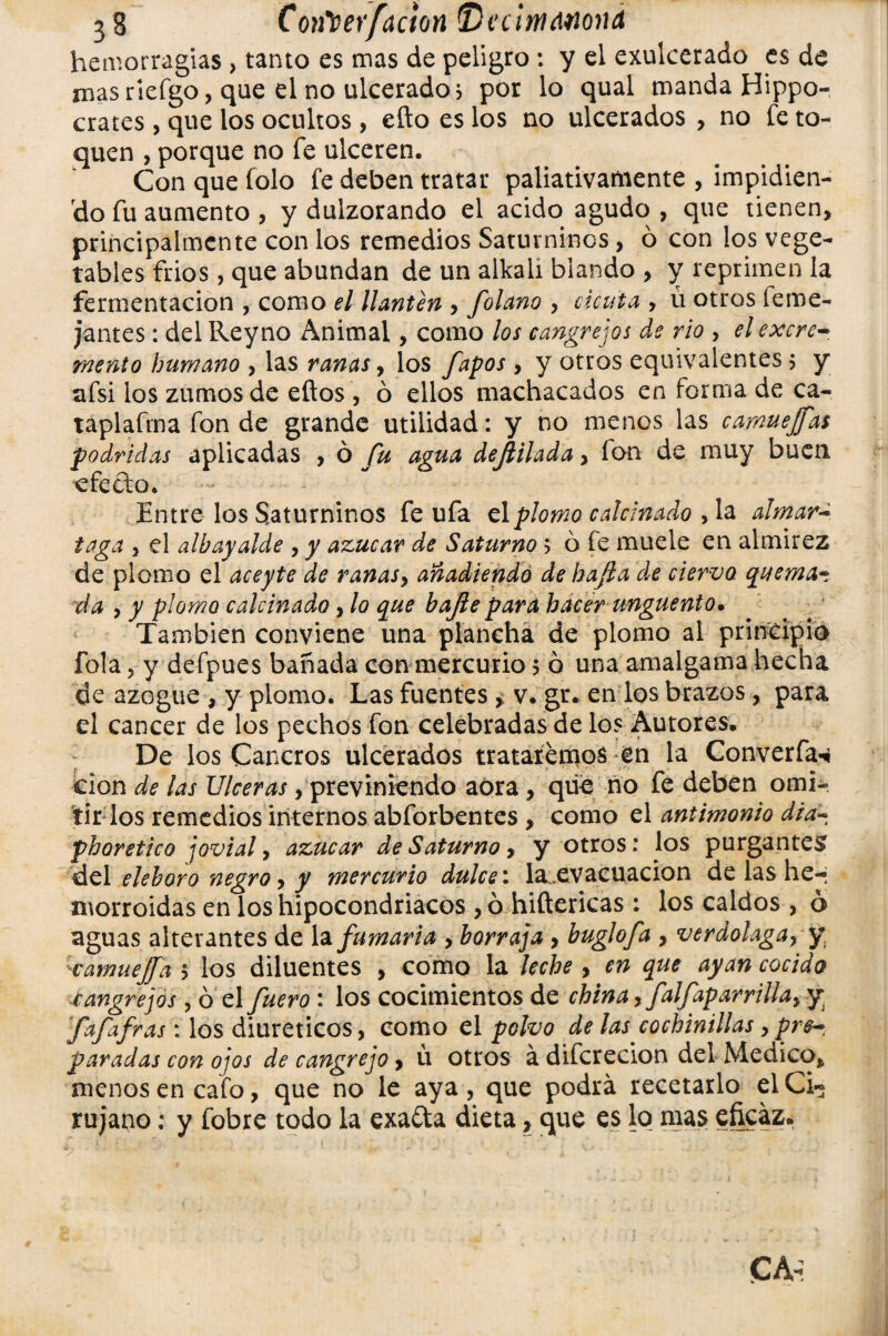 hemorragias > tanto es mas de peligro : y el exulcerado es de masriefgo, que el no ulcerado j por lo qual manda Hipó¬ crates , que los ocultos, efto es los no ulcerados , no fe to¬ quen , porque no fe ulceren. Con que folo fe deben tratar paliativamente , impidien¬ do fu aumento , y dulzorando el acido agudo , que tienen, principalmente con los remedios Saturninos, ó con los vege¬ tables frios, que abundan de un alkali blando , y reprimen la fermentación , como el llantén , folano , cicuta , ú otros feme- jantes: del Reyno Animal, como los cangrejos de rio , el excre¬ mento humano , las ranas, los fapos, y otros equivalentes $ y afsi ios zumos de eftos , ó ellos machacados en forma de ca- taplafma fon de grande utilidad: y no menos las camuejfds podridas aplicadas , ó fu agua dejlilada, ion de muy buen efecto. Entre los Saturninos fe ufa el plomo calcinado , la almár¬ taga , el alhayalde , y azúcar de Saturno ; ó fe muele en almirez de plomo el aceyte de ranas, añadiendo de ha/la de cierva quema¬ da , y piorno calcinado, lo que bajfle para hacer ungüento. También conviene una plancha de plomo al principio fola 5 y defpues bañada con mercurio $ ó una amalgama hecha de azogue , y plomo. Las fuentes , v. gt. en los brazos, para el cáncer de los pechos fon celebradas de los Autores. De los Cancros ulcerados trataremos en la Converfa^ cion de las Ulceras, previniendo adra , que no fe deben omi¬ tir los remedios internos abforbentes, como el antimonio dia- phoretico jovial, azúcar de Saturno, y otros: los purgantes del elehoro negro, y mercurio dulce: la^evacuacion de las he-« morroidas en los hipocondriacos , ó hiftericas : los caldos , ó aguas alterantes de la fumaria , borraja, buglofa , verdolaga, y, camuejfa 5 los diluentes , como la leche , en que ayan cocido •cangrejos, ó el fuero: los cocimientos de china, falfaparrilla, y fafafras : los diuréticos, como el polvo de las cochinillas ,pre-. paradas con ojos de cangrejo, ú otros á difcrecion del Medico, menos en cafo, que no le aya, que podrá recetarlo el Ci¬ rujano : y fobre todo la exa&a dieta, que es lo mas eficaz.