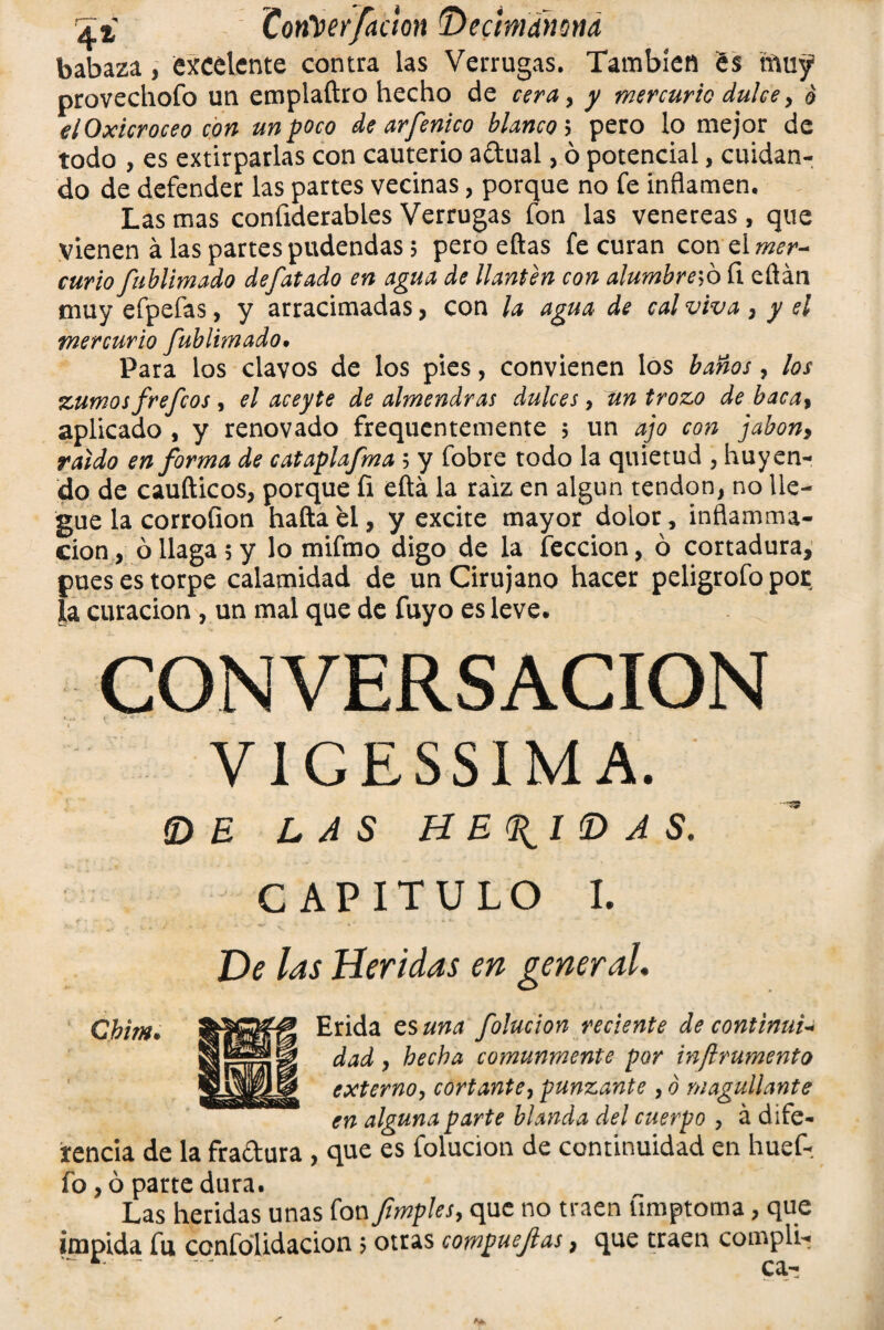Ti Coritierfaoon Decinwma babaza, excelente contra las Verrugas. También és tftuy provechofo un emplaftro hecho de cera, y mercurio dulce > 6 elOxicroceo con un poco de arfénico blanco 5 pero lo mejor de todo , es extirparlas con cauterio adual, ó potencial, cuidan¬ do de defender las partes vecinas, porque no fe inflamen. Las mas confiderables Verrugas fon las venereas, que vienen á las partes pudendas 5 pero eftas fe curan con el mer~ curio fublimado defatado en agua de llantén con alúmbrelo íi eftán muy efpefas, y arracimadas, con la agua de cal viva , y el mercurio fublimado• Para los clavos de los pies, convienen los baños, los zumos fre feos , el aceyte de almendras dulces, un trozo de baca, aplicado , y renovado frequentemente 5 un ajo con jabón, raido en forma de cataplafma ; y fobre todo la quietud , huyen¬ do de caufticos, porque íi eftá la raíz en algún tendón, no lle¬ gue la corrofion haftaei, y excite mayor dolor, inflamma- cion, ó llaga 5 y lo mifmo digo de la lección, ó cortadura, pues es torpe calamidad de un Cirujano hacer peligrofopor la curación , un mal que de fuyo es leve. CONVERSACION V1GESSIM A. íDE LAS HEDIDAS. CAPITULO I. De las Heridas en general. Chim. Erida es una folucion reciente de continué- dad , hecha comunmente por inftrumento externo, cortante, punzante , ó magullante en alguna parte blanda del cuerpo y á dife¬ rencia de la fradura , que es folucion de continuidad en huef- fo, ó parte dura. Las heridas unas fon fimples, que no traen ümptoma, que impida fu confólidacion > otras compuejlas, que traen complu? * - -' ca-