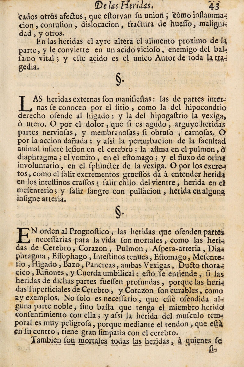 fcados otros afedos, que eftorvan fu unión; cómo inflamma- don, contufion, dislocación, fradura de hueífo, maligni¬ dad , y otros. En las heridas elayre altera el alimento próximo de lai parte, y le convierte en un acido viciofo, enemigo del bal* fatuo vital 5 y elle acido es el único Autor de toda la tra* gedia. §• LAS heridas externas fon manifieftas: las departes ínter-: ñas fe conocen por el fitio , como la del hipocondrio derecho ofende al hígado 5 y la del hipogaftrio la vexiga* ó útero. O por el dolor, que fi es agudo, arguye heridas partes nerviofas, y membranofas, fi obtuío , carnofas, O por la acción dañada 5 y afsi la perturbación de la facultad animal infiere lefion en el cerebro 5 la aftma en el pulmón, ó diaphragma j el vomito , en el eftomago j y el fluxo de orina involuntario, en el fphinder de la vexiga. O por los excren tos, como el falir excrementos grueífos da á entender herida en los inteftinos craffos 5 falir chilo del vientre, herida en el mefenterio; y falir fangre con pulfacion , herida en alguna infigne arteria* ^ §• 3 * ' W* . J _ : , J . . , * . V. / EN orden al Prognoftico, las heridas que ofenden partes necefiarias para la vida fon mortales, como las heri-¿ das de Cerebro, Corazón , Pulmón , Afpera-arteria , Dia«*i phragma, Eífophago , Inteftinos tenues, Eftomago, Mefente-: rio , Hígado , Bazo, Páncreas, ambas Vexigas, Dudo thora«¡ cico , Riñones, y Cuerda umbilical: efto fe entiende , ÍI las heridas de dichas partes fueífen profundas , porque las heri-i das fuperficiales de Cerebro?, y Corazón fon curables, como ay exemplos. No folo es neceflario, que efte ofendida al-» guna parte noble, fino bafta que tenga el miembro herídd confentimiento con ella 5 y afsi la herida del mufculo tem^ poral es muy peligrofa, porque mediante el tendón, que efti Cn fu centro , tiene gran fimpatia con el cerebro. [También fon mortales todas las heridas, a quienes fe &