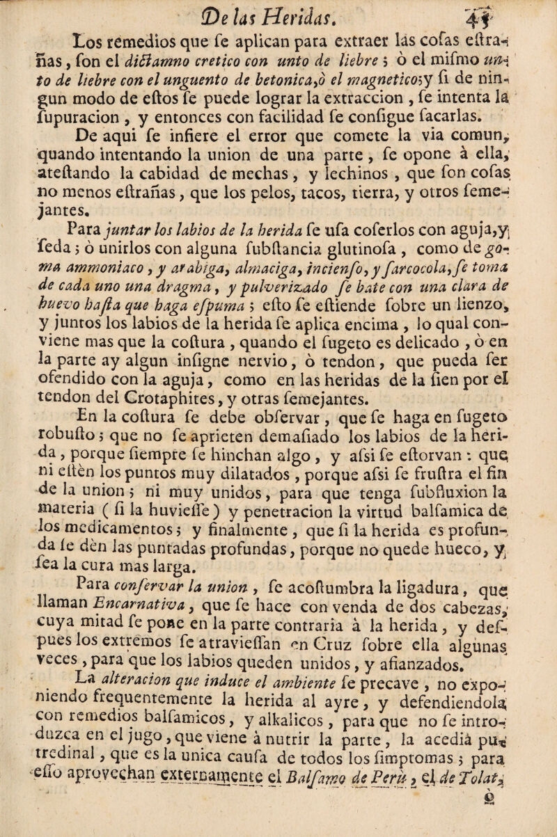 tos remedios que fe aplican para extraer las cofas eílra-» fias, fon el diElamno crético con unto de liebre $ ó el mifmo un* to de liebre con el ungüento de betónica^ el magnético5y fi de niru gun modo de eftos fe puede lograr la extracción , fe intenta la fupuracion , y entonces con facilidad fe coníigue facarlas. De aquí fe infiere el error que comete la via común, quando intentando la unión de una parte, fe opone á ella, ateftando la cabidad de mechas , y lechinos , que fon cofas no menos eftrañas, que los pelos, tacos, tierra, y otros feme- jantes. Parajuntar los labios de la herida fe ufa coferlos con aguja,y feda 5 ó unirlos con alguna fubftancia glutinofa , como de go- ma ammoniaco, y afabiga, almaciga9 incienfo9y farcocola, fe toma de cada uno una dragma, y pulverizado fe bate con una clara de huevo hafta que haga efpuma > eíto fe eñiende fobre un lienzo, y juntos los labios de la herida fe aplica encima , Jo qual con¬ viene mas que la coftura , quando el fugeto es delicado , ó en la parte ay algún infigne nervio, ó tendón, que pueda fer ofendido con la aguja, como en las heridas de la fien por el tendón del Crotaphites, y otras femejantes. En la cofiura fe debe obfervar, que fe haga en fugeto rebullo $ que no fe aprieten demafiado los labios de ía heri¬ da , porque íiempre fe hinchan algo , y afsi fe eftorvan : que; ni elten los puntos muy dilatados , porque afsi fe fruflra el fin de la unión $ ni muy unidos, para que tenga fubfiuxion la materia ( fi la huvieíle) y penetración la virtud balfamica dé los medicamentos; y finalmente , que fi la herida es profun-, da íe den las puntadas profundas, porque no quede hueco, y¿ fea la cura mas larga. Para confervar la unión , fe acoflumbra la ligadura, que ¡laman Encarnativa, que fe hace con venda de dos cabezas,' cuya mitad fe poae en la parte contraria á la herida, y def- pues los extremos fe atravieffan en Cruz fobre ella algunas veces , para que los labios queden unidos, y afianzados. La alteración que induce el ambiente fe precave , no expo-* niendo frecuentemente la herida al ayre, y defendiendo!^ con remedios balfamicos, y alkaücos, para que nofeintror- duzca en el jugo, que viene á nutrir la parte, la acediá pu* tredinal, que es la única caufa de todos los fimpío mas $ para eífo aprovechan externamente el Balfamo de Perú ¿ de To¡at%