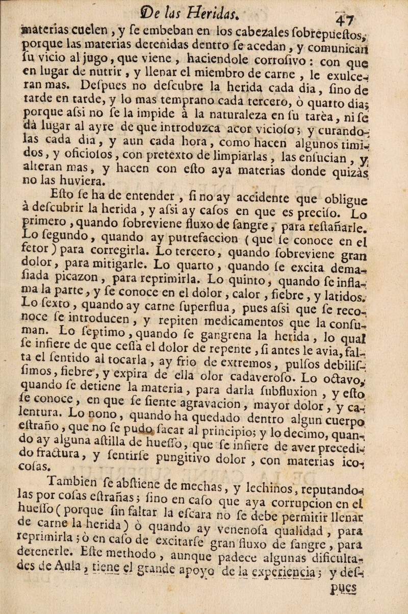 materias cuelen , y fe embeban en los cabezales fobrepueílos ■ porque las materias detenidas dentro fe acedan, y comunican fu vicio al jugo, que viene , haciéndole corrofivo : con que en lugar de nutrir , y llenar el miembro de carne , le exulce¬ ran mas. Defpues no defeubre la herida cada dia, fino de tarde en tarde, y lo mas temprano cada tercero, ó quartodiaj porque afsi no fe la impide á la naturaleza en fu tarea, ni fe dá lugar al ay re de que introduzca acor viciólo; y curando-; las cada día, y aun cada hora, como hacen algunos tími¬ dos , y oficiólos, con pretexto de limpiarlas , las enlucían y alteran mas, y hacen con ello aya materias donde quizás no las huviera. , , Efto le ha de entender, fino ay accidente que obligue a defeubrir la herida , y afsi ay cafos en que es predio. Lo primero , quando fobreviene fluxo de fangre, para rellanarle. Lofegundo, quando ay putrefacción (que le conoce en el retor ) para corregirla. Lo tercero, quando fobreviene gran dolor, para mitigarle. Lo quarto , quando fe excita dema- Jiada picazón .para reprimirla. Lo quinto, quando fe infla¬ ma la parte, y fe conoce en el dolor, calor, fiebre, y latidos.' •Lo texto , quando ay carne fuperflua, pues afsi que fe reco¬ noce le introducen , y repiten medicamentos que la confu- man. Lo feptimo, quando fe gangrena la herida, lo aual fC ‘,] }ere.d,e <l“c cefla el dolor de repente ,fi antes le avia^fal- f m /efiU|d0 3 toca*la > ay fr»o de extremos, pulfos debilif- w hrbí¡e ’-y CX?ira de dia olor cadaverofo. Lo odavoy quando fe detiene la materia , para darla fubfluxion , y efló le conoce, en que fe fíente agravación, mayor dolor, y ca-: Jentuia. Lo nono, quando ha quedado dentro algún cuerpo ettrano, que no fe pudo.facar al principio; y lo décimo auan dog¿ir5a^h0£ir^ colas. ’ y fentirie pungitivo dolor , con materias ico-, las txm coívfím6de raecbas, y lechinos, reputando-i i P - üranas $ flno en cafo que aya corrupción en el deUeca°rLPlaTee-ín/aítar la ?fcara R0 fc d'-be permitir llenar renrimirl^ . x j c¡uan.c*° ay venenofa qualidad , para vt 1 V/in ca ^ excitar fe gran fluxo de fangre , para eren re. 1 e methodo , aunque padece algunas dificulta- es de Aula} tiene el grande apoyo de la experiencia 5 y deft pijes