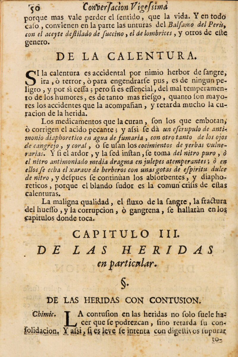 r$ 6 Corfterjaaon Vtgefs¡ímd porque mas Vale perder el fentido, que la vida» Y en todo cafo , convienen en la parte las unturas del jBalfamo del Peruy con el aceyte deflilado de íuccino > el de lombrices, y otros de efle genero. DE LA CALENTURA. SI la calentura es accidental por nimio herbor de fangre, ira, ó terror, ó para engendrarfe pus, es de ningún pe¬ ligro , y por si ceffa ; pero fi es efíencial, del mal temperamen¬ to de los humores, es de tanto mas riefgo , quanto ion mayo¬ res los accidentes que la acompañan , y retarda mucho la cur ración de la herida. Los medicamentos que la curan , fon los que embotan; ó corrigen el acido pecante; y afsi fe da un efcrupulo de antU wonio diaphoretico en agua de fumaria , con otro tanto de los ojos de cangrejo , y coral, 6 fe ufan los cocimientos de yerbas vulne¬ rarias. Y fi el ardor , y la fed inflan, fe toma del nitro puro , d el nitro antimontado media dragma en julepes atemperantes \ o en ellos fe echa el xarave de herberos con unas gotas de efpiritu dulce de nitro , y defpues fe continúan los ablorbentes, y diapho* reticos, porque el blando fudor es la común crifis de ellas calenturas. La maligna qualidad, el fluxo de la fangre , la fra&ura del hueflo , y la corrupción, ó gangrena, fe hallarán enlo§ fapitulos donde toca. CAPITULO III. DE LAS HERIDAS • i en particular- DE LAS HERIDAS CON CONTUSION. Chime. T A contufion en las heridas no folo fuele ha- v I . cer que fe podrezcan , lino retarda fu con¬ solidación. Y afsi»§ e§ leve fe intenta con digelih os tupurat ’..  .. So=
