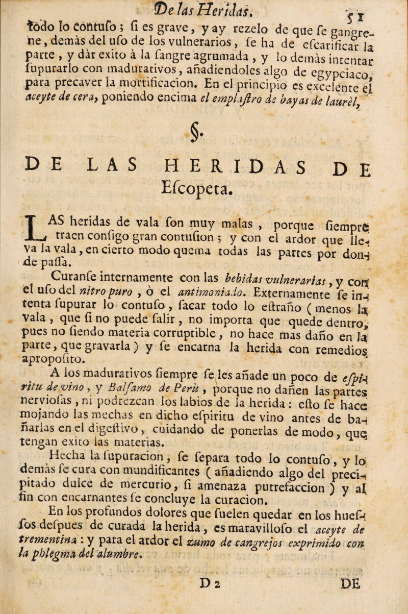 fe'do lo Cóntufo ; fi es grave, y ay rezelo de que fe cangre¬ ne , demás del ufo de los vulnerarios, fe ha de efcarificar la parte , y dar éxito á la fangre agrumada , y ¡o demás intentar fupurarlo con madurativos, añadiéndoles algo de eeypciaco para precaver la mortificación. En el principio es excelente eí acepte de cera, poniendo encima el esnplajlro ds bayas de laurel D E LAS HERIDAS DE Eícopeta. LAS heridas de vala fon muy malas , porque fiempre. traen contigo gran contufion ; y con el ardor que He-i va la vala, en cierto modo quema todas las partes por don-i de paila. . Curanfe internamente con las bebidas vulnerarlas, y cotí el ulo del nitro puro , ó el antimoniado. Externamente* fe in-¡ tenta fupurar lo contufo, facar todo lo eftraño ( menos la Vala , que fi no puede falír, no importa que quede dentro pues no tiendo materia corruptible, no hace mas daño en 1* parte, que gravarla) y fe encarna la herida con remedios apropofito. ‘ A los madurativos fiempre fe íes añade un poco de efpia, ritu de vino, y Balfamo de Perú , porque no dañen las partes nerviofas , ni podrezcan los labios de ¡a herida: ello fe hace! mojando las mechas en dicho efpiritu de vino antes de ba-j ñarías en el digeitivo, cuidando de ponerlas de modo, que tengan éxito las materias. 1 Hecha la fupuracion , fe fepara todo lo contufo, y lo; demas fe cura con mundificantes ( añadiendo algo del preci-í pitado dulce de mercurio, fi amenaza putrefacción ) y ai fin con encarnantes fe concluye la curación. 1 En los profundos dolores que fuclen quedar en los hueÍH los deípues de curada la herida, es maravillofo el acepte de trementina : y para el ardor el zumo de cangrejos exprimido con la pblegma del alumbre.