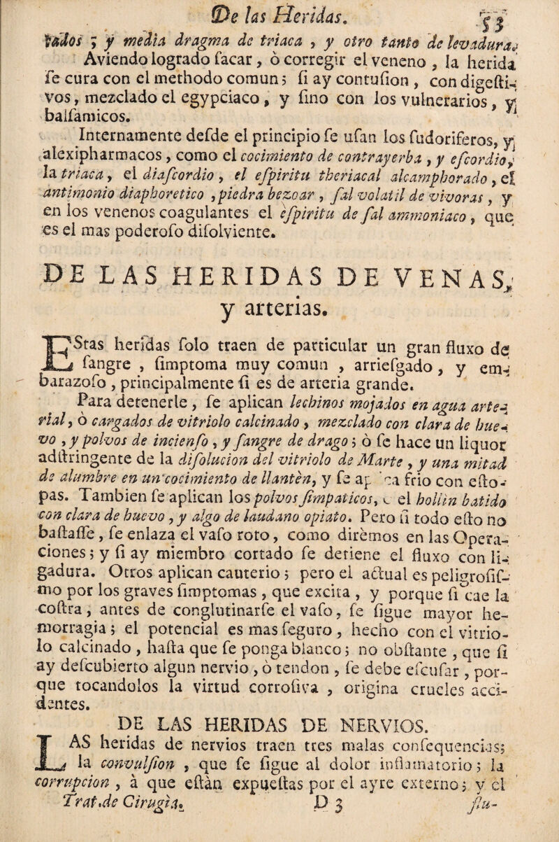 fWfof ; / dragma de triaca , j/ otro tanto de levaduras Aviendo logrado facar, ó corregir el veneno, la herida fe cura con el methodo común 5 fi ay contufion , con digefti- vos, mezclado el egypciaco, y fino con los vulnerarios vi balfamicos. Internamente defde el principio fe ufan los fudoriferos, y alexipharmacos, como el cocimiento de contrayerba , y efeordioj la triaca, el diafeordio > el efpiritu theriacal alcamphorado ? cí antimonio diaphoretico ,piedra bezoar , fal volátil de vivaras} y en los venenos coagulantes el efpiritu de fal ammonlaco, que es el mas poderofo difolyiente. DE LAS HERIDAS DE VENAS: i JF-- y arterias. T^Stas heridas folo traen de particular un gran fluxo de JLj fangre , íimptoma muy común , arriefgado, y em-1 barazofo , principalmente fi es de arteria grande. Para detenerle , fe aplican lechinos mojados en agua arte¿ nal, o cargados de vitriolo calcinado > mezclado con clara de hue- vo , y polvos de incienfo , y fangre de drago; ó fe hace un liquor adftringente de la difolucion del vitriolo de Marte , y una mitad de alumbre en un*cocimiento de llantén, y fe ap ’ca frió con eílo- pas. También fe aplican los polvos fimpáticos, c el hollín batido con clara de huevo, y algo de láudano opiato. Pero íi todo eílo no baftaífe, fe enlaza el vafo roto, como diremos en las Opera¬ ciones 5 y fi ay miembro cortado fe detiene el fluxo con \U gadura. Otros aplican cauterio; pero el aftual es pelinrofif- iiio por los graves fimptomas 5 que excita , y porque fficae la coftra, antes de conglutinarle el vafo, fe ligue mayor he¬ morragia ; el potencial es mas feguro , hecho con el vitrio¬ lo calcinado , halla que fe ponga blanco 5 no obílante 5 que fi ay defeubierto algún nervio , ó tendón , fe debe eícufar Apor¬ que tocándolos la virtud corroüva , origina crueles acci¬ dentes. DE LAS HERIDAS DE NERVIOS. LAS heridas de nervios traen tres malas confequencias; la convulfwn , que fe ligue al dolor inflamatorio 5 la corrupción y á que eftáq expuellas por ei ayre externo? v el