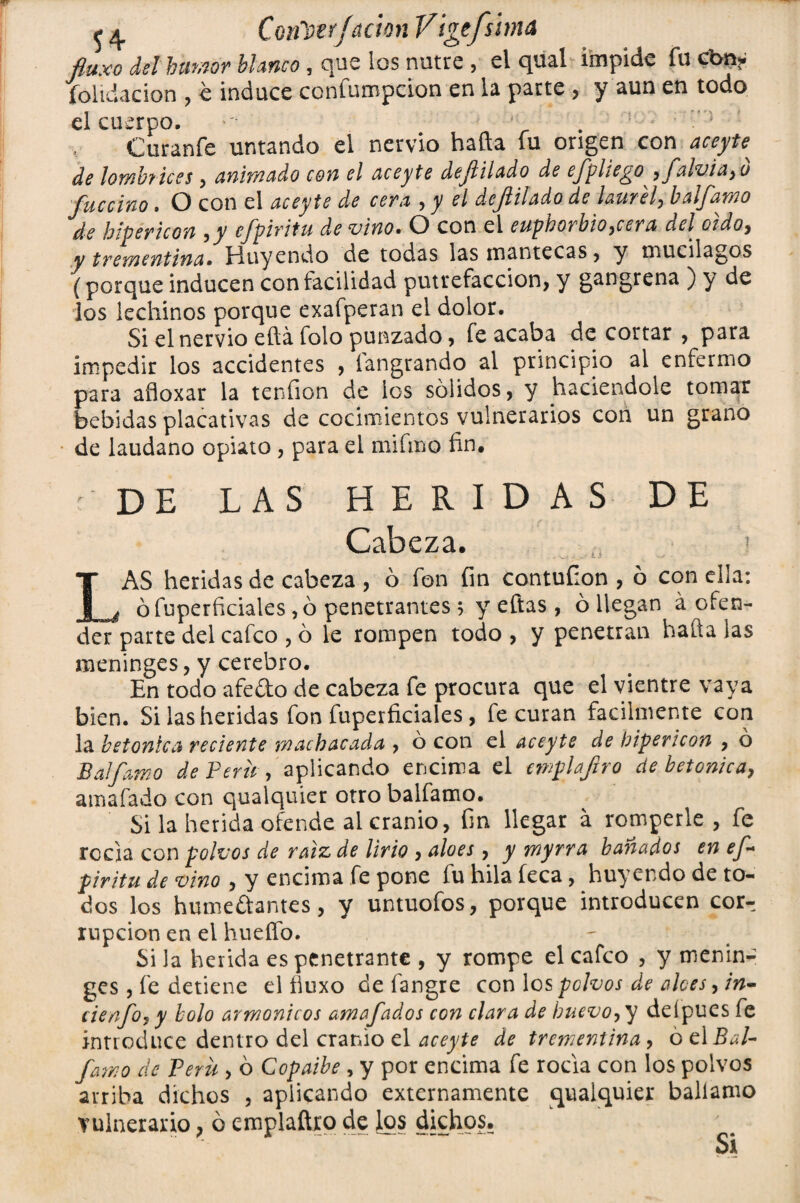 54 Conl)trJ¿táon Vtgtfshná fluxo del humor blanco, que los nutre , el qual impide íucbn* íoiidacion , e induce ccnfumpcion en la pacte , y aun en todo el cuerpo. ' . Curanfe untando el nervio hafta fu origen con aceyte^ de loYñbiices , animado con el aceyte defilado de efpliego, falvia,u fue ciño. O con el aceyte de cera , y el de filado de laurel, balfamo de hipericon ,y efpiritu de vino. O con el euphorbio,cera del cidoy y trementina• Huyendo de todas las mantecas , y mucilagos (porque inducen con facilidad putrefacción, y gangrena ) y de los lechinos porque exafperan el dolor. Si el nervio eftá folo punzado, fe acaba de cortar , para impedir los accidentes , fangrando al principio al enfermo para afloxar la teníion de ios sólidos, y haciéndole tomar bebidas placativas de cocimientos vulnerarios con un grano de láudano opiato , para el mifmo fin. r DE LAS HERIDAS DE Cabeza. i LAS heridas de cabeza , ó fon fin contufion , ó con ella: ófuperficiales ,ó penetrantes; y eftas, ó llegan á ofen¬ der parte del cafco , ó le rompen todo , y penetran hada las meninges, y cerebro. En todo afedo de cabeza fe procura que el vientre vaya bien. Si las heridas fon fuperficiales, le curan fácilmente con la betónica reciente machacada , ó con el aceyte de hipericon , o Balfamo de Perú , aplicando encima el ewplafiro de betónica, amafado con qualquíer otro balfamo. Si la herida ofende ai cranio, fin llegar á romperle, fe rocía con polvos de raíz, de lirio , aloes, y myrra bañados en ef* piritu de vino , y encima fe pone íu hila feca, huy endo de to¬ dos los humedantes, y untuofos, porque introducen cor¬ rupción en el hueffo. Si la herida es penetrante , y rompe el cafco , y menin¬ ges , fe detiene el íiuxo de fangre con los pclvos de alces, in- cienfo, y bolo armónicos amofados con clara de huevo, y deípues fe introduce dentro del cranio el aceyte de trementina, ó c\ Bal¬ famo de Peni, ó Copaihe , y por encima fe rocía con los polvos arriba dichos , aplicando externamente qualquier ballamo vulnerario, ó emplaftro de los dichos. Si