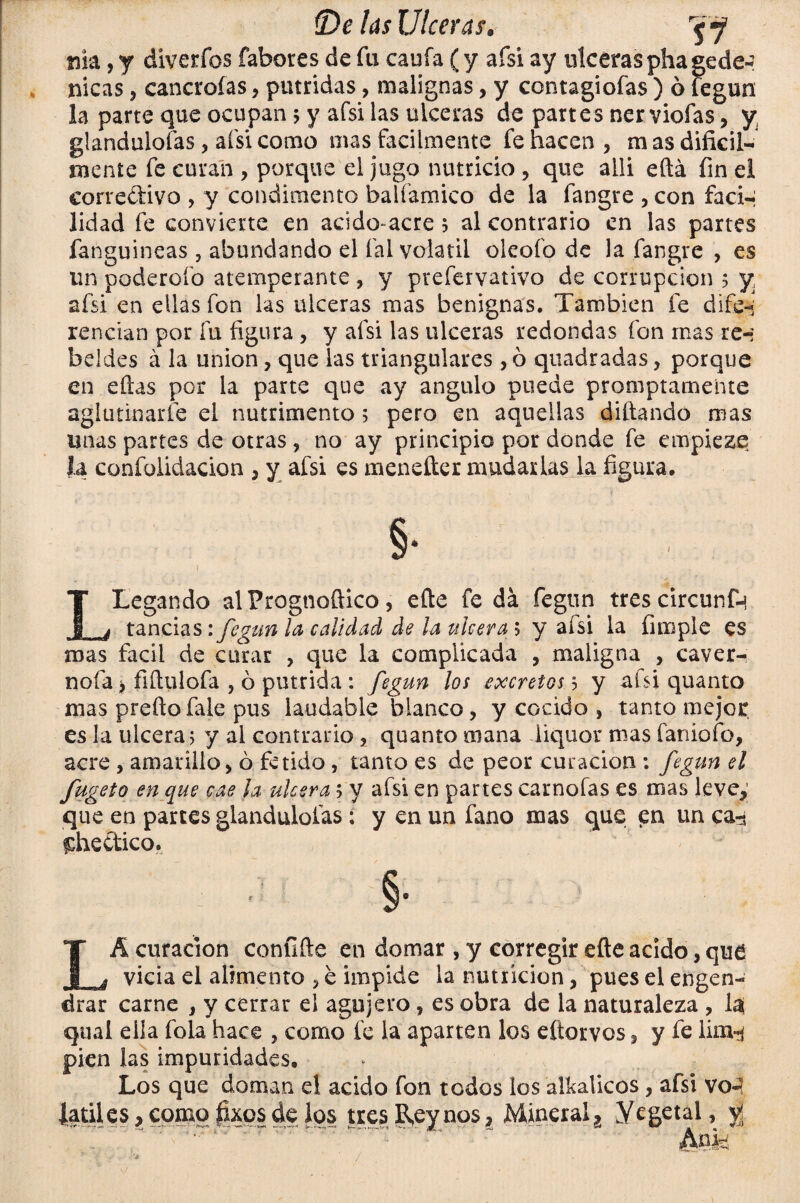 nía, y diverfos fabores de fu cania (y afsi ay ulceras phagede-? nicas , cancrofas , pútridas, malignas, y contagiofas ) ó fegun la parte que ocupan 5 y afsi las ulceras de partes ner viofas, y. glandulofas , afsi como mas fácilmente fe hacen , m as difícil¬ mente fe curan , porque el jugo nutricio , que aili eftá fin el corredivo , y condimento balíamico de la fangre , con fadn lidad fe convierte en acido-acre 5 al contrario en las partes fanguineas, abundando el fal volátil oleofo de la fangre , es un poderofo atemperante , y preíervativo de corrupción 5 y, afsi en ellas fon las ulceras mas benignas. También fe di fe-; rendan por fu figura , y afsi las ulceras redondas fon mas re-; bddes á la unión, que las triangulares , ó quadradas , porque en eftas por la parte que ay ángulo puede promptamente aglutinarle el nutrimento 5 pero en aquellas diñando mas unas partes de otras , no ay principio por donde fe empiezo Ja confolidacion , y afsi es menefter mudarlas la figura. §• LLegando al Prognoftico , eñe fe da fegun tres circunfn tandas: fegun la calidad de la ulcera 5 y afsi la (imple es mas fácil de curar , que la complicada , maligna , caver- nofa í fiñulofa , ó pútrida : fegun los excretas 5 y afsi quanto mas preftofale pus laudable blanco, y cocido , tanto mejor es la ulcera 5 y al contrario, quanto mana liquor mas íaniofo, acre , amarillo, ó fétido , tanto es de peor curación : fegun el fugeto en que cae la ulcera 5 y afsi en partes carnofas es mas leve,; que en parces glandulofas ; y en un fano mas que en un ca-s fchedtico. §• LA curación confifte en domar , y corregir eñe acido, que vicia el alimento , e impide la nutrición, pues el engen¬ drar carne , y cerrar el agujero , es obra de la naturaleza , la( qual ella fola hace , como fe la aparten los eftorvos, y fe lim^ pien las impuridades. Los que doman el acido fon todos los atkaticos, afsi vo¬ látiles , como fixos de los tres R,eynos. Mineral, Yegetál, yí