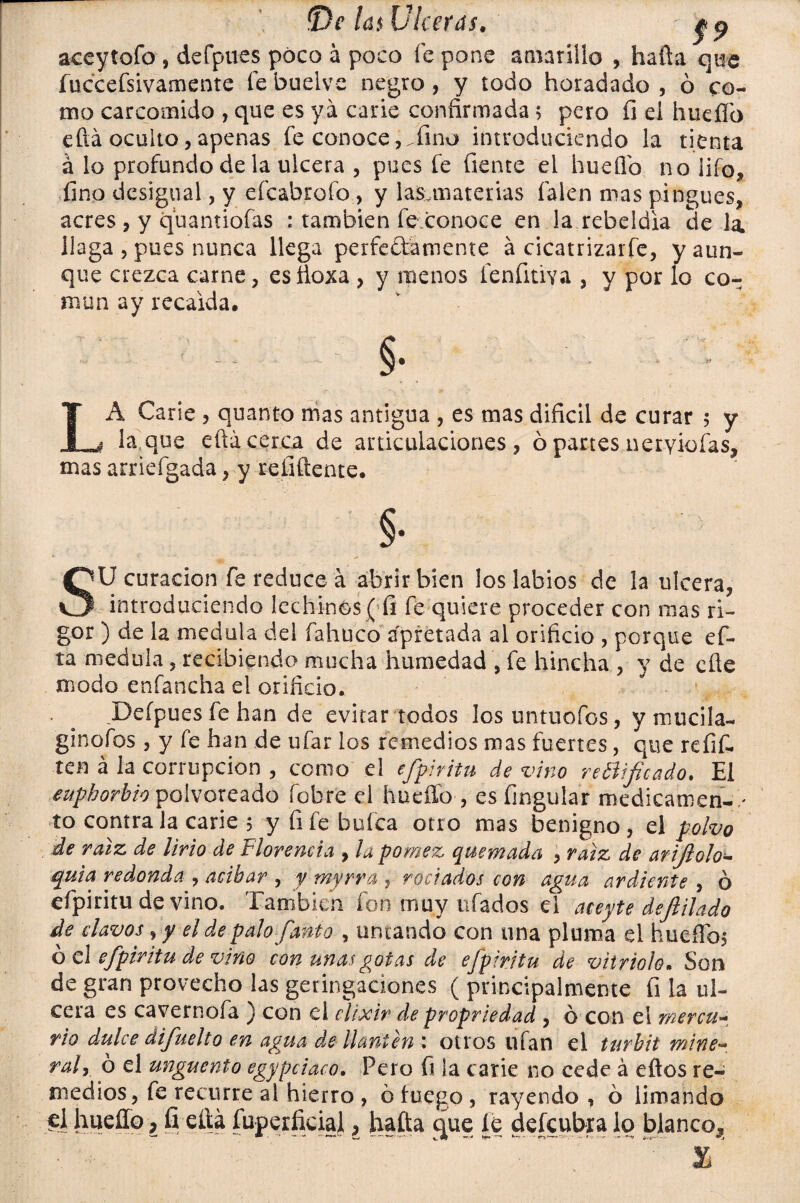 aceytofo , dcfpues poco á poco fe pone amarillo , hafta que fuccefsivamente febuelve negro, y todo horadado, ó co¬ mo carcomido , que es ya carie confirmada 5 pero fi el huefio efiá oculto, apenas fe conoce, .fino introduciendo la tienta á lo profundo de la ulcera , pues fe fíente el huefio no iiío, fino desigual, y efeabrofo, y las materias falen mas pingues, acres , y quantiofas : también fe conoce en la rebeldía de la llaga , pues nunca llega perfeftamente á cicatrizarfe, y aun¬ que crezca carne, esftoxa , y menos fenfitiva , y por lo co¬ mún ay recalda. LA Carie , quanto mas antigua , es mas difícil de curar 5 y laque eftá cerca de articulaciones, ó partes nervio fas, mas arriefgada, y refiftente. §• SU curación fe reduce á abrir bien los labios de la ulcera, introduciendo lechinos (fi fe quiere proceder con mas ri¬ gor ) de la medula del fahuco apretada al orificio , porque ef- ta medula, recibiendo mucha humedad , fe hincha , y de efle modo enfancha el orificio. . . Deípues fe han de evitar todos los untuofos, y mucila- ginofos , y fe han de ufar los remedios mas fuertes, que refit teu á la corrupción , como el efpiritu de vino rebiifteado. El euphorbio polvoreado fobre el huello , es Angular medicatnen- > to contra la carie 5 yíifebufca otro mas benigno, el polvo de raíz de lirio de Florencia , la pómez quemada , raíz de arijlolo- quia redonda , acibar , y myrra , rociados con agua ardiente , ó efpiritu de vino. También fon muy ufados el aceyte dejlilado de clavos ,y el de palo fanto , untando con una pluma el huefTos ó el efpiritu de vino con unas gotas de efpiritu de vitriolo„ Son de gran provecho las geringaciones ( principalmente fi la ul¬ cera es cavernofa ) con el elixir de propriedad , ó con el mercu~ rio dulce difuelto en agua de llantén \ otros ufan el turbit mine* raly ó el ungüento egypciaco. Pero fi la carie no cede á eftos re¬ medios, fe recurre al hierro , 6 fuego , rayendo , ó limando el huefio > fi eftá fuperficiaji, hafta que íe defcubralo blanco.