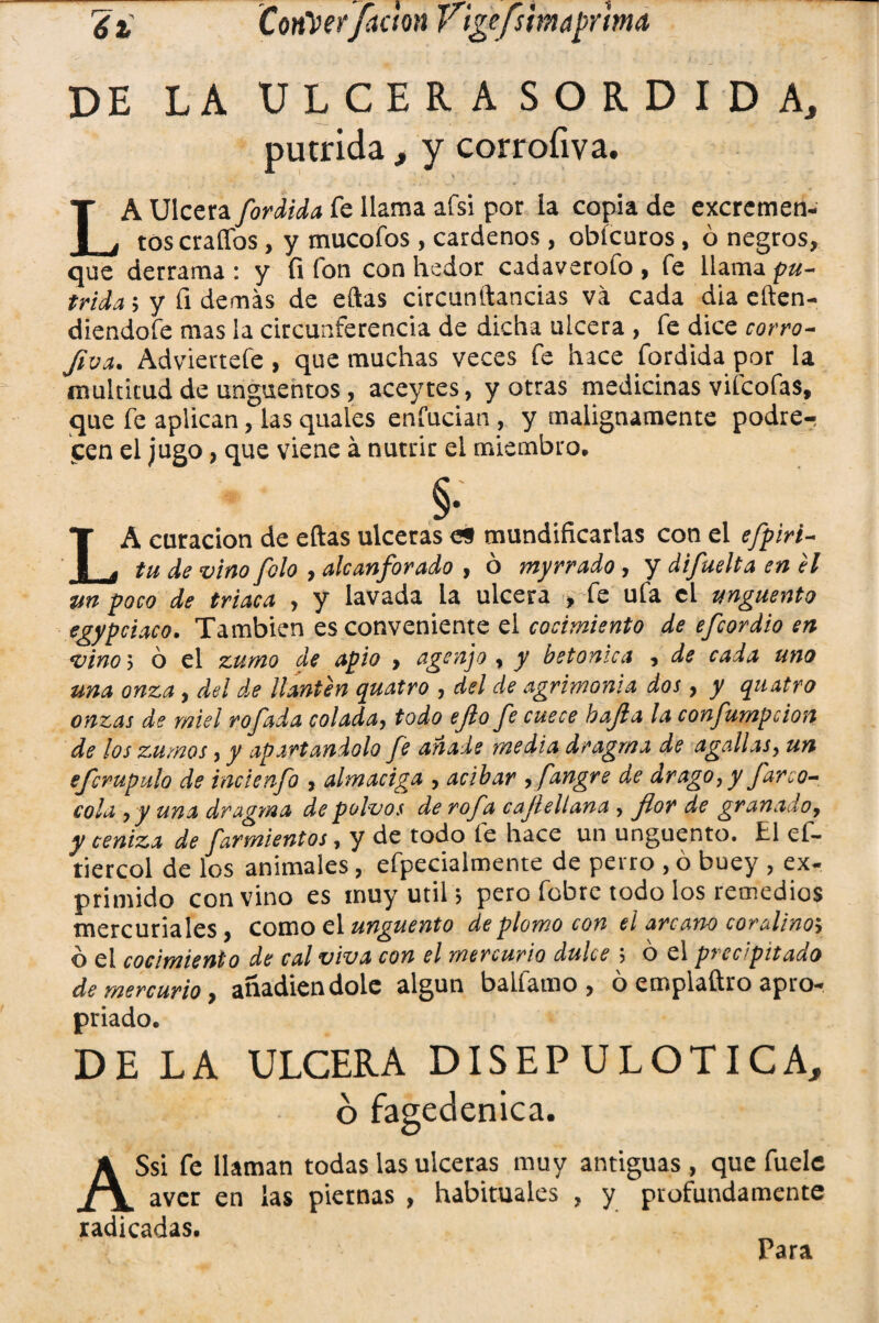 'éi, CoriVer faetón Vigefstmaprma DE LA ULCERA SORDIDA, pútrida, y corrofiva. LA Ulcera fordida fe llama afsi por la copia de excremen¬ tos erados, y mucofos , cárdenos, obícuros, ó negros, que derrama : y fi ion con hedor cadaverofo , fe llama pú¬ trida ; y fi demás de eftas circunftancias va cada día eften- diendofe mas la circunferencia de dicha ulcera , fe dice corro- fiva. Adviertefe, que muchas veces fe hace fordida por la multitud de ungüentos, aceytes, y otras medicinas vifeofas, que fe aplican, las quales enfuetan , y malignamente podre¬ cen el jugo, que viene á nutrir el miembro. §• LA curación de eftas ulceras e§ mundificarlas con el efpiri- tu de vino folo , alcanforado , ó myrrado , y difuelta en el %tn poco de triaca , y lavada la ulcera , fe ufa el ungüento egypciaco. También es conveniente el cocimiento de efeordio en vino i ó el zumo de apio > agenjo , y betónica y de cada uno una onza , del de llantén quatro , del de agrimonia dos, y quatro onzas de miel rofada colada, todo ejlo fe cuece bajía la confumpcion de los zumos, y apartándolo fe añade media dragrna de agallas, un efcrupalo de incienfo , almaciga , acíbar , fangre de drago, y Jareo- cola , y una dragma de polvos de rofa cajlellana , flor de granado, y ceniza de farmientos, y de todo fe hace un ungüento. El ef- tiercol de los animales , efpecialmente de perro , ó buey , ex- primido convino es muy útil> pero fobre todo los remedios mercuriales, como el ungüento de plomo con el arcano coralino> ó el cocimiento de cal viva con el mercurio dulce ó el precipitado de mercurio y añadiéndole algún balíamo , ó emplaftro apio- priado. DE LA ULCERA DISEP ULOTICA, ó fagedenica. ASsi fe llaman todas las ulceras muy antiguas , que fuele aver en las piernas , habituales , y profundamente radicadas. Para