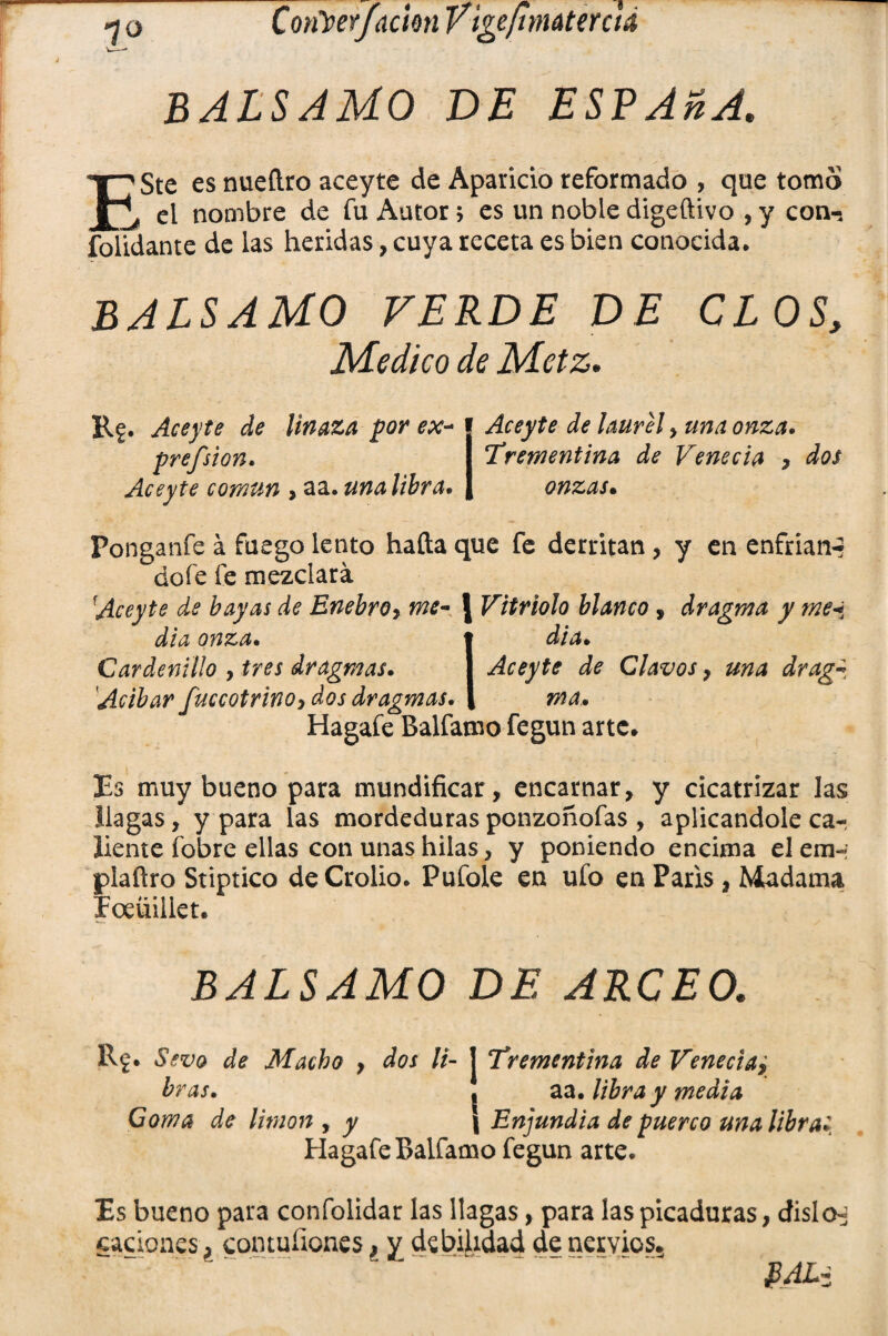 balsamo de espada. I^Ste es nueílro aceyte de Aparicio reformado , que tomo ^ ei nombre de fu Autor; es un noble digeftivo , y con-, folidante de las heridas, cuya receta es bien conocida. balsamo verde de clos. Medico de Mctz. Rg. Aceyte de linaza por ex- prefsion. Aceyte común > aa. una libra* Aceyte de laurel , una onza. Trementina de Venecia , dos onzas• Ponganfe á fuego lento hafta que fe derritan , y en enfrian-* dofe fe mezclará Aceyte de bayas de Enebro, me- J Vitriolo blanco , dragma y me* día onza. t di a» Cardenillo , tres dragmas. I Aceyte de Clavos , una dragz Acíbar fuccotrinoy dos dragmas. | ma. Hagafe Balfamo fegun arte. Es muy bueno para mundificar, encarnar, y cicatrizar las llagas, y para las mordeduras ponzoñofas , aplicándole ca-¡ líente fobre ellas con unas hilas, y poniendo encima elemr ¡piaflro Stiptico deCrolio. Pufole en ufo en París, Madama Foeüiiiet. BALSAMO DE ARCEO. Rf. Sevo de Macho , dos li- J Trementina de Venecia7 bras. j aa. libra y media Goma de limón , y \ Enjundia de puerco una libra» Hagafe Balfamo fegun arte. Es bueno para confolidar las llagas, para las picaduras, dislo^ caciones ¿ comuíiones, y debilidad de nervios. PAL*