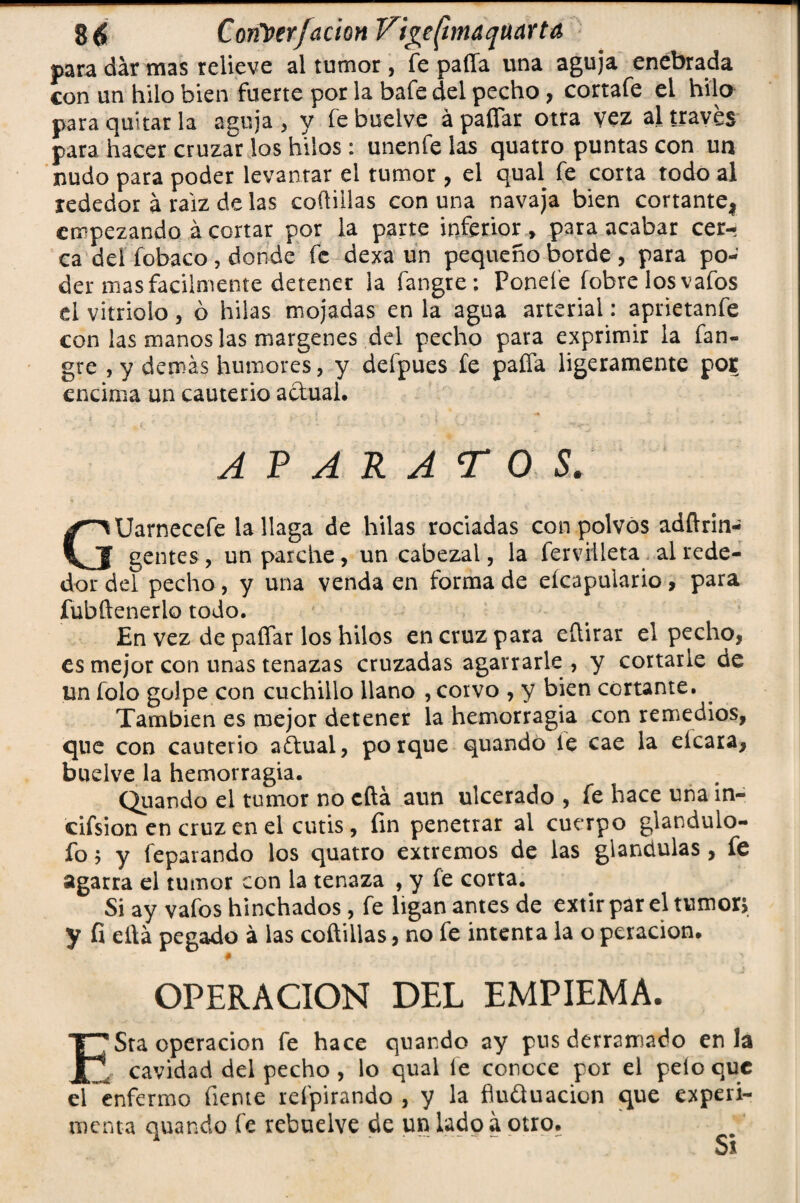 para dar mas relieve al tumor, fe pafla una aguja enebrada con un hilo bien fuerte por la bafe del pecho, cortafe el hilo para quitar la aguja, y febuelve á paíTar otra vez al través para hacer cruzar los hilos: unenfe las quatro puntas con un nudo para poder levantar el tumor , el qual fe corta todo al rededor á raíz de las coíliilas con una navaja bien cortante! empezando á cortar por la parte inferior > para acabar cer¬ ca del fobaco, donde fe dexa un pequeño borde , para po¬ der mas fácilmente detener la fangte; Ponefe (obre los vafos el vitriolo 3 ó hilas mojadas en la agua arterial: aprietanfe con las manos las margenes del pecho para exprimir la fan- gre , y demás humores, y deípues fe pafla ligeramente por encima un cauterio actual. aparato s: GUarnecefe la llaga de hilas rociadas con polvos adftrin- gentes, un parche, un cabezal, la ferviileta al rede¬ dor del pecho, y una venda en forma de eícapuiario, para fubftenerlo todo. En vez de paflar los hilos en cruz para eflirar el pecho, es mejor con unas tenazas cruzadas agarrarle, y cortarle de un folo golpe con cuchillo llano , corvo , y bien cortante. También es mejor detener la hemorragia con remedios, que con cauterio aftual, porque quando fe cae la eícara, budve la hemorragia. Quando el tumor no cita aun ulcerado , fe hace una ín- cifsion en cruz en el cutis, fin penetrar al cuerpo glandulo- fo 5 y feparando los quatro extremos de las glándulas , fe agarra el tumor con la tenaza , y fe corta. Si ay vafos hinchados , fe ligan antes de extir par el tumor* y fi eflá pegado á las coftillas, no fe intenta la o peracion. # OPERACION DEL EMPIEMA. ESta operación fe hace quando ay pus derramado en la cavidad del pecho , lo qual fe conoce por el pelo que el enfermo fieme refpirando , y la flu&uacion que experi¬ menta quando fe rebuelve de un lado a otro. Ss