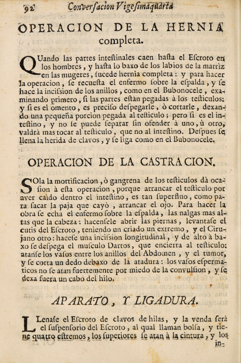 ación y ive/it, OPERACION DE LA HERNIA i completa. QUando las partes inteftinales caen hafta el Efcroto eft los hombres , y hafta lo baxo de los labios de la matriz “en las mugeres, í acede hernia completa : y para hacer la operación , fe recuefta el enfermo fobre la efpalda , y fe hace la incifsion de los anillos, como en el Bubonocele , exsn minando primero, íi las partes eftán pegadas á los tefticulos; y íi es el omento, es precifo defpegarle , ó cortarle , dexan-? !do una pequeña porción pegada ai tefticulo 5 pero íi es el in-i teftino, y no ie puede feparar fin ofender á uno, ü otro* Valdrá mas tocar al tefticulo , que no al inteftino, Defpues fq llena la herida de clavos, y fe liga como en el Bubonocele. OPERACION DE LA CASTRA CION. SOla la mortificación , ó gangrena de los tefticulos da ocaq fion á efta operación , porque arrancar el tefticulo por aver caldo dentro el inteftino, es tan fuperñuo, como pa¬ ra facar la paja que cayó , arrancar el ojo. Para hacer la obra fe echa el enfermo fobre la efpalda , las nalgas mas al¬ tas que la cabeza : hacenfele abrir ias piernas , levantafe el cutis del Efcroto , teniendo un criado un extremo , y el Ciru¬ jano otro: hacefe una incifsion longitudinal, y de alto á ba¬ xo fe defpega el mufculo Dartos, que encierra al tefticulo; atanfe los vafos entre los anillos del Abdomen , y el tumor, y fe corta un dedo debaxo de la atadura : los vafos efperma- ticos no fe atan fuertemente por miedo de la convulfion , y fq dexa fuera un cabo del hilo. t APARATO, Y LIGADURA. L tenate el Efcroto de clavos de hilas, y la venda ferá el fufpenforio del Efcroto , al qual llaman bolfa, y tie¬ ne qusuro eftremos, los fuperiores fe atan a la cintura, y los fe