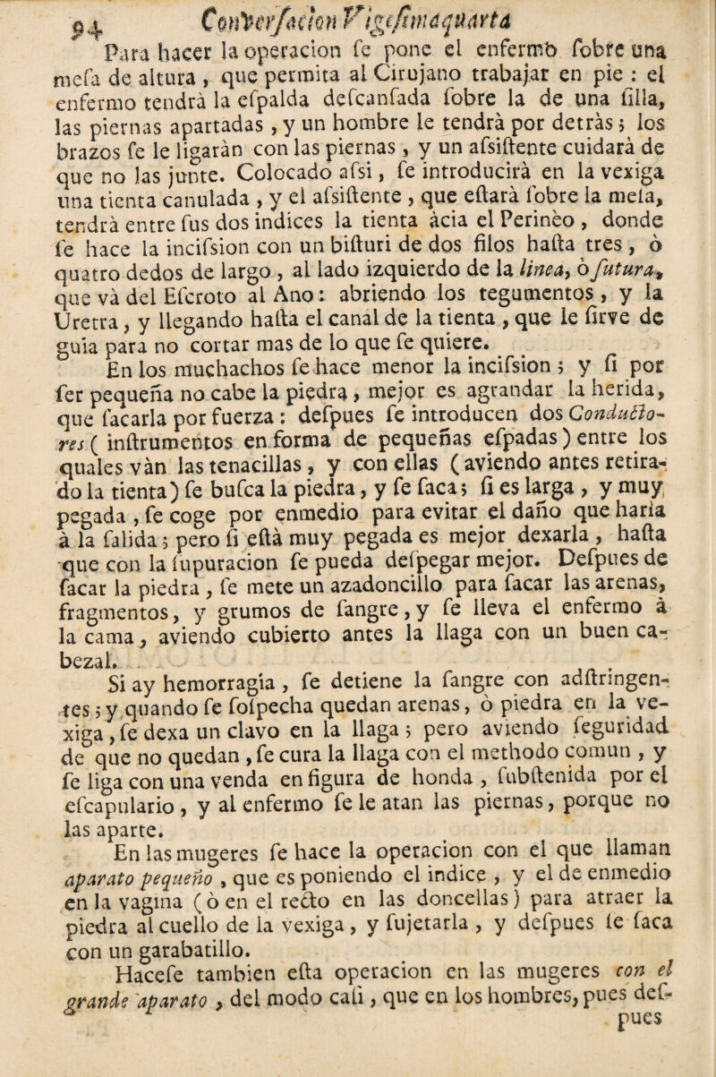 Para hacer la operación fe pone el enfermb fobre una mofa de altura , que permita al Cirujano trabajar en pie : el enfermo tendrá la efpalda defcanfada fobre la de una filia, las piernas apartadas , y un hombre le tendrá por detrás 5 los brazos fe le ligarán con las piernas, y un afsiftente cuidará de que no las junte. Colocado afsi, fe introducirá en la vexiga una tienta candada , y el afsiftente , que eftará fobre la niela, tendrá entre fus dos indices la tienta acia el Perineo , donde fe hace la incifsion con un bifturi de dos filos hafta tres , ó quatro dedos de largo , al lado izquierdo de la linea, 6futura, que va del Efcroto al Ano: abriendo los tegumentos , y la Uretra, y llegando hafta el canal de la tienta , que le firve de guia para no cortar mas de lo que fe quiere. En los muchachos le hace menor la incifsion ; y fi por fer pequeña no cabe la piedra, mejor es agrandar la herida, que facarla por fuerza : defpues fe introducen dos ConduBo- res (inftrumehtos en forma de pequeñas efpadas) entre los quales van las tenacillas, y con ellas ( aviendo antes retira^ do la tienta) fe bufea la piedra, y fe faca; fi es larga , y muy( pegada , fe coge por enmedio para evitar, el daño que haría á la falida; pero fi eftá muy pegada es mejor dexarla , hafta •que con la íupuracion fe pueda deípegar mejor. Defpues de facar la piedra , le mete un azadoncillo para facar las arenas, fragmentos, y grumos de fangre, y fe lleva el enfermo á la cama, aviendo cubierto antes la llaga con un buen ca- bezah . Sí ay hemorragia , fe detiene la fangre con adftringen-: tes 5 y quando fe foípecha quedan arenas, ó piedra en la ve- xiga , fe dexa un clavo en la llaga; pero aviendo feguridad de que no quedan , fe cura la llaga con ei methodo común , y fe liga con una venda en figura de honda ? fubftenida por el efcapulario , y al enfermo fe le atan las piernas , porque no las aparte. En las mugeres fe hace la operación con el que llaman aparato pequeño , que es poniendo el indice , y el de enmedio en la vagina (6 en el reído en las doncellas) para atraer la piedra al cuello de ia vexiga , y fujetarla , y deípues le laca con un garabatillo. Hacefe también efta operación en las mugeres con el grande aparato > del modo cali, que en los hombres, pues del- ^ pues