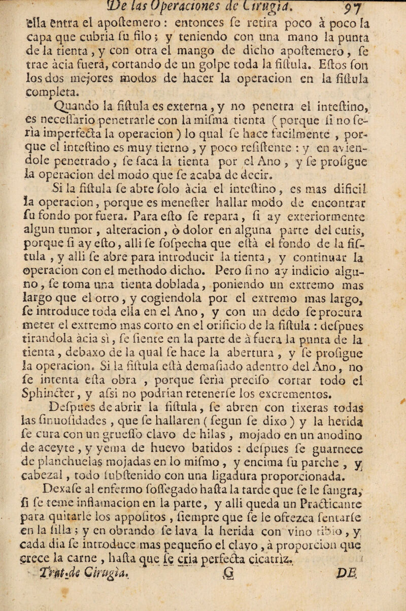 -alia entra el apoílemero : entonces fe retira poco a poco ía capa que cubría fu filo 5 y teniendo con una mano la punta de la tienta , y con otra el mango de dicho apoílemero, fe trae acia fuerá, cortando de un golpe toda la fiílula. Eílos fon los dos mejores modos de hacer la operación en la fiílula completa. Quaudo la fiílula es externa, y no penetra el inteñino, es neceílario penetrarle con la mifma tienta ( porque li no fe¬ ria imperfeta la operación ) lo qual fe hace fácilmente , poi% que el inte (lino es muy tierno , y poco re filen te : y en avien- dolé penetrado , fe faca la tienta por el Ano , y fe profigue la operación del modo que fe acaba de decir. Si la fiílula fe abre folo acia el inteñino, es mas difícil la operación, porque es menefter hallar modo de encontrar fu fondo por fuera. Para ello fe repara, íi ay exteriormente algún tumor, alteración , 6 dolor en alguna parte del cutís, porque íi ay efto, alli fe fofpecha que cita el fondo de la fifi, tula , y allí fe abre para introducir ¡atienta, y continuar la operación con ei roethodo dicho. Pero fi no ay indicio algu¬ no, fe toma una tienta doblada, poniendo un extremo mas largo que el otro, y cogiéndola por el extremo mas largo,, fe introduce toda ella en el Ano, y con un dedo fe procura meter el extremo mas corto en el orificio de la ñítiiia : defpues tirándola acia si, fe fíente en la parte de á fuera la punta de la tienta , dehaxo de la qual fe hace ia abertura , y fe profigue la operación® Si la íiftula ella deraafiado adentro del Ano, no fe intenta ella obra , porque feria precifo cortar todo el Sphinfler, y afsi no podrían retenerfe los excrementos. Defpues de abrir la filíala, fe abren con tixeras todas las íinuo(idades , que fe hallaren ( fegun fe dixo ) y la herida, fe cura con un grneííb clavo de hilas , mojado en un anodino de aceyte , y yema de huevo batidos : defpues fe guarnece de planchuelas mojadas en lo mifino, y encima fu parche , y cabezal, todo fubftenido con una ligadura proporcionada. Dexafe al enfermo foffegado halla la tarde que fe ie fangray fi fe teme inflamación en la parte, y alli queda un Pra&icantc para quitarle los appoütos, íiempre que fe le ofrezca fentarfe en la lilla 5 y en obrando fe lava la herida con vino tibio , y cada dia fe introduce mas pequeño el clavo, á proporción que crece la carne , hada que fe cria perfecta cicatriz. * Cirugía, ' Q PE,