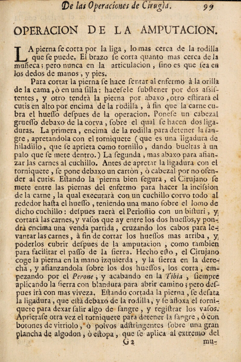 OPERACION DE LA AMPUTACION. LA pierna fe corta por la liga , lo mas cerca de la rodilla que fe puede? El brazo fe corta quanto mas cerca de la muñeca? pero nunca en la articulación, fino es que fea en los dedos de manos, y pies. Para cortar la pierna fe hace Tentar al enfermo á la orilla de la cama, ó en una filia? haCefele fubftener por dos afsif- tentes, y otro tendrá la pierna por abaxo,otro editará el cutis en alto por encima de la rodilla , á fin que la carne cu¬ bra ei hueffo defpues de la operación, Ponefc un cabezal grueflfo debaxo de la corva , fobre el qual fe hacen dos Liga¬ duras, La primera , encima de la rodilla para detener la lan¬ dre, apretándola con el torniquete (que es una ligadura de büadillo, que fe aprieta como tornillo, dando bueltas á un palo que fe mete dentro.) La fegunda , mas abaxo para afian¬ zar Jas carnes al cuchillo. Antes de apretar la ligadura con el torniquete , fe pone debaxo un cartón , ó cabezal por no ofen¬ der al cutis. Eftando la pierna bien fegura , el Cirujano fe mete entre las piernas del enfermo para hacer la incifsion de la carne , la qual executará con un cuchillo corvo todo al rededor hafta el huello , teniendo una mano fobre el lomo de dicho cuchillo: deípues raerá el Penoftio con un biíturi, y, cortará las carnes, y vafos que ay entre los dos hueífos,y pon¬ drá encima una venda partida , cruzando ios cabos para le-» yantar las carnes, á fin de cortar los huefibs mas arriba , y¡ poderlos cubrir defpues de la amputación , como también para facilitar el paflb de la fierra. Hecho efto , el Cirujano coge la pierna en la mano izquierda , y la fierra en la dere-? cha , y afianzándola fobre los dos huefibs, los corta, em¬ pezando por el Peroné, y acabando en la tibia , fiempre aplicando la fierra con blandura para abrir camino 5 pero def¬ pues irá con mas viveza, Eftando cortada la pierna , fe defata la ligadura, que cftádebaxo de la rodilla, y fe afloxa el torni- quete para dexar falir algo de fangre , y regiftcar los vafos; Apriétate otra vez el torniquete para detener la fangre , ó coa botones de vitriolo, ó polvos adftrIngentes fobre una gran plancha de algodón ¿_ ó eftopa, que fe aplica al extremo del G % mu-