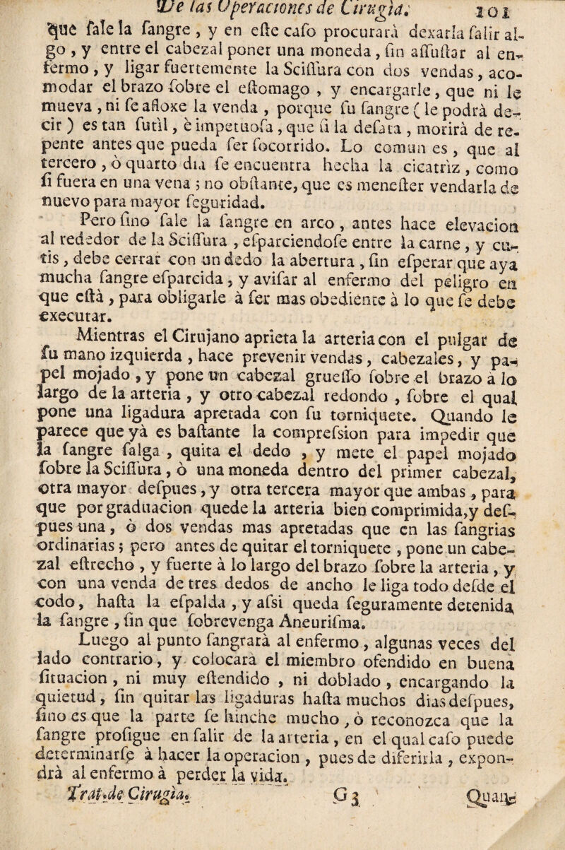 falela fangre, y en efte cafo procurará dexarla falir al¬ go , y entre el cabezal poner una moneda, fin aííuftar al en¬ fermo , y ligar fuertemente la Se i llura con dos vendas, aco¬ modar el brazo íobre el eftomago , y encargarle, que ni le mueva , ni feafloxe la venda , porque fu fangre (le podrá de¬ cir ) es tan fútil, e impetuofa, que u la defina , morirá de re¬ pente antes que pueda fer focorrido. Lo comunes, que al tercero , ó quarto día fe encuentra hecha la cicatriz , como íi fuera en una vena ; no obílante, que es menefter vendarla de nuevo para mayor feguridad. Pero fino fale la fangre en arco, antes hace elevación al rededor de la Sciffura , efparciendofe entre la carne , y cu¬ tis , debe cerrar con un dedo la abertura , fin efperar que aya mucha fangre efparcida, y avifar al enfermo del peligro en que eftá, para obligarle á fer mas obediente á lo que fe debe executar. Mientras el Cirujano aprieta la arteria con el pulgar de fu mano izquierda , hace prevenir vendas, cabezales ,°y pa¬ pel mojado, y pone un cabezal gruetlo íobre el brazo á io largo de la arteria , y otro cabezal redondo , fufare el qual pone una ligadura apretada con fu torniquete. Quando le parece que yá es bailante la comprefsion para impedir que la fangre falga , quita el dedo , y mete el papel mojado íobre la Scifí'ura, ó una moneda dentro del primer cabezal, otra mayor defpues, y otra tercera mayor que ambas, para, que por graduación quede la arteria bien comprimida,y def¬ pues una, ó dos vendas mas apretadas que en las fangrias ordinarias 5 pero antes de quitar el torniquete , pone un cabe¬ zal eftrecho , y fuerte á lo largo del brazo Pobre la arteria , y con una venda de tres dedos de ancho le liga todo defde el codo, hafta la efpalda , y afsi queda feguramente detenida, la fangre , fin que fobrevenga Aneurifma. Luego al punto fangrará al enfermo, algunas veces del lado contrario, y colocara el miembro ofendido en buena licuación , ni muy e(tendido , ni doblado, encargando la quietud, fin quitar las ligaduras hafta muchos dias defpues, lino es que la parte fe hinche mucho, ó reconozca que la fangre profigue en falir de la arteria, en el qual cafo puede determinarfp á hacer la operación , pues de diferirla , expon¬ drá ai enfermo á perder la vida. ’XraíJ? Cirugía* G 3 ' Quaqg