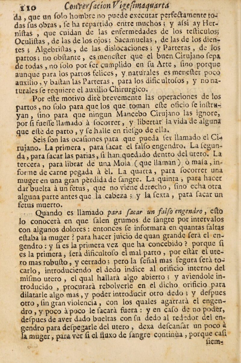 rda , que m fofo hombre no puede cxecutar perfectamente to¬ das fus obras * fe ha repartido entre muchos; y ai si ay Her¬ mas , que cuidan de las enfermedades de los tefticulos, Ocuhftas 5 de las de los ojos 5 Sacamuelas, de las de los dien¬ tes > Algebrizas, de las dislocaciones 5 y Parteras , de los partos5 no abitante > esmenefter que el buen cirujano Cepa de todas, no folo por fer cumplido en fu Arte , fino porque aunque para los partos felices, y naturales es meneftet poco auxilio 9 y bailan las Parteras, para los diñe ultoíos , y no na¬ turales fe requiere el auxilio Chirurgico, Por elle motivo dite brevemente las operaciones de los partos, no folo para que los que toman efte oficio fe inftmH yan * lino para que ningún Mancebo Cirujano las ignore, por fi fucOTe llamado á íocorrer, y libertar la vida de alguna que elle de parto , y fe haiLe en bielgo de ella. Seis fon las acartones para que pueda lev llamado el Ch rajano. La primera , para Cacar el faifo engendro» La fe gua¬ da , para Cacar las parias, ti han quedado dentro del útero» La tercera , para librar de una Mola ( que llaman ) ó mala ? in¬ forme de carne pegada á el. La quarta, para íocorrer una muger en una gran perdida de fangre, La quinta > para hacer dar buelta á un fetus, que no viene derecho , fino echa otra alguna parte antes que la cabeza 5 y l& fexta , pata facar un fetus muerto. Quando es llamado para facar un faifo engendro, efto lo conocerá en que Calen grumos de fangre por intervalos con algunos dolores: entonces fe informará en quantas taitas eftaba la muger ? para hacer juicio dequan grande ferá el en¬ gendro 1 y fi es ¡a primera vez que ha concebido ? porque fi es la primera, lera dificultofo el mal parto , por eftát el úte¬ ro mas robufto, y cerrado 5 pero la fenal mas Cegara (era to¬ carlo > introduciendo el dedo indice al orificio interno del mifmo tuero , el quai hartará algo abierto ; y aviendole in¬ troducido , procurará rebolverie en ei dicho orificio para dilatarle algo mas ,y poder introducir otro dedo ; y deípues otro , fin gran violencia , con ios quaies agarrará el engen¬ dro y y poco apoco le Cacará fuera : y en cafo de no poder, defpues de aver dado bueltas con fu dedo al rededor del en¬ gendro para delpegarle del útero > dexa defcaniar un poco a la muger, para ver fi el ñuxo de fangre continua, Por^■