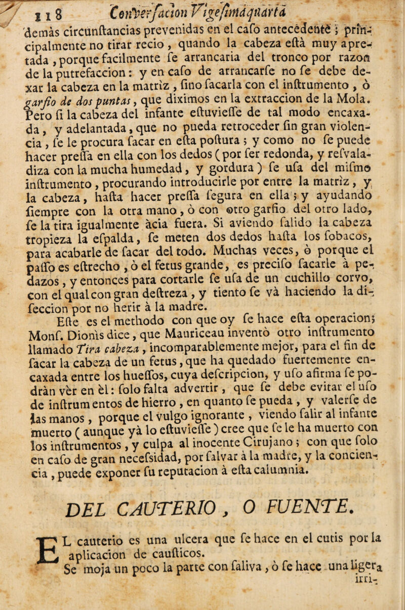 -y 2 i S Cen^ey/adún VígeftmdfiTdrU demás circünftancias prevenidas en el cafo antecedente ; príriq cipalmente no tirar recio , quando la cabeza efta muy apre-: rada , porque fácilmente fe arrancaria del tronco por razón de la putrefacción: y en cafo de arrancarfe no fe debe de- xar la cabeza en la matriz , fino facarla con el inftrumento , ó garfio de dos puntas, que diximos en la extracción de la Mola. Pero fi la cabeza del infante eftuvieífe de tal modo cncaxa- da , y adelantada, que no pueda retroceder fin gran violen¬ cia , fe le procura facar en efta poftura ; y como no fe puede hacer preda en ella con los dedos (por fer redonda, y refvala- diza con la mucha humedad, y gordura ) fe ufa del mifmo inftrumento , procurando introducirle por entre la matriz, y la cabeza, hafta hacer preífa fegura en ella ; y ayudando íiempre con la otra mano , ó con otro garfio del otro lado, fe la tira igualmente acia fuera. Si aviendo falido la cabeza tropieza la efpalda, fe meten dos dedos hafta los fobacos, para acabarle de facar del todo. Muchas veces, b porque el patío es eftrecho , ó el fetus grande, es precifo facarle á pe¬ dazos , y entonces para cortarle fe ufa de un cuchillo corvo, con el qualcon gran deftreza , y tiento fe vá haciendo la di— feccion por no herir á la madre. Elle es el methodo con que oy fe hace efta operación; Monf. Dionis dice, que Mauriceau inventó otro inftrumento llamado Tira cabeza, incomparablemente mejor, para el fin de facar la cabeza de un fetus, que ha quedado fuertemente en- caxada entre los hueíTos, cuya defcripcion, y ufo afirma fe po¬ drán ver en bl: folo falta advertir , que fe debe evitar e! ufo de inftrum entos de hierro , en quanto fe pueda , y valerfe de las manos , porque el vulgo ignorante , viendo falir al infante muerto ( aunque ya lo eftuvieífe ) cree que fe le ha muerto con los inftrumentos , y culpa al inocente Cirujano; con que folo en cafo de gran necefsidad, por falvar á la madre, y la concien¬ cia , puede exponer fu reputación á efta calumnia. DEL CAUTERIO , O FUENTE. E L cauterio es una ulcera que fe hace en el cutis por la aplicación de caufticos. Se moja un poco la parte con faliva, ó fe hace unaiigera irri-