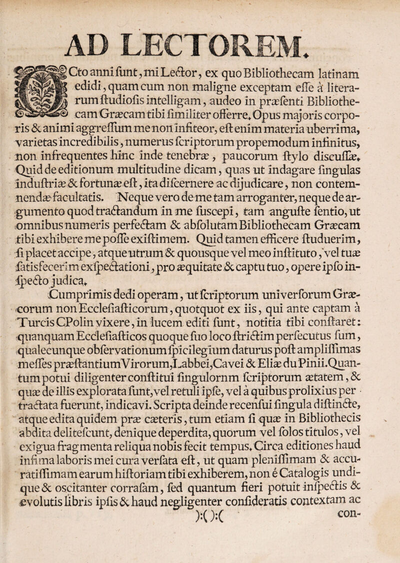 AD LECTOREM. ; Cto anni funt, mi Le<ftor, ex quo Bibliothecam latinam edidi , quam cum non maligne exceptam efle k litera- rum ftudiofis intelligam, audeo in profenti Bibliothe¬ cam Grocamtibi fimiliter offerre.Opus majoris corpo¬ ris & animi aggreffum me non infiteor, eft enim materia uberrima, varietas incredibilis, numerus fcriptorum propemodum infinitus, non infrequentes hinc inde tenebra?, paucorum ftylo discuflo. Quid de editionum multitudine dicam, quas ut indagare fingulas induftrio & fortunae eft, ita diicernere ac dijudicare, non contem¬ nendae facultatis. Neque vero de me tam arroganter, neque de ar¬ gumento quod tra&andum in me fuscepi, tam angufte fentio, ut .omnibus numeris perfe&am & abfolutam Bibliothecam Graecam tibi exhibere me polle exiftimem. Quid tamen efficere ftuduerim, fi placet accipe, atqueutrum & quousque vel meo inftituto, vel tuo fatisfecerim exipeftationi , pro oquitate.& captu tuo, opere ipfo in- ipefto judica. Cumprimis dedi operam, ut Icriptorum univerforum Grae¬ corum non Ecclefiafticorum, quotquot ex iis, qui ante captam a TureisCPolin vixere,in lucem editi funt, notitia tibi conftaret: quanquam Ecclefiafticos quoque fuo loco ftriftim perfecutus fum, .qualecunque oblervationumlpicilegium daturus poft ampliffimas meftes proflantiumVirorum,Labbei,Cavei & Eliae du Pinii.Quan- tum potui diligenter conftitui fingulornm fcriptorum otatem ,& quae de illis explorata funt, vel retuli ipie, vel a quibus prolixius per traftata fuerunt, indicavi. Scripta deinde recenfui fingula diftinfte, atque edita quidem pro caeteris, tum etiam fi quo in Bibliothecis abdita delitefcunt, denique deperdita,quorum vel iblos titulos, vel exigua fragmenta reliqua nobis fecit tempus, Circa editiones haud infima laboris mei cura verfata eft, ut quam pleniifimam & accu- ratilfimam earum hiftoriam tibi exhiberem, non e Catalogis undi¬ que & oscitanter corralam, fed quantum fieri potuit in/pectis 8c evolutis libris ipfis&haud negligenter confideratls contextam ac ' '' ' ■ con-