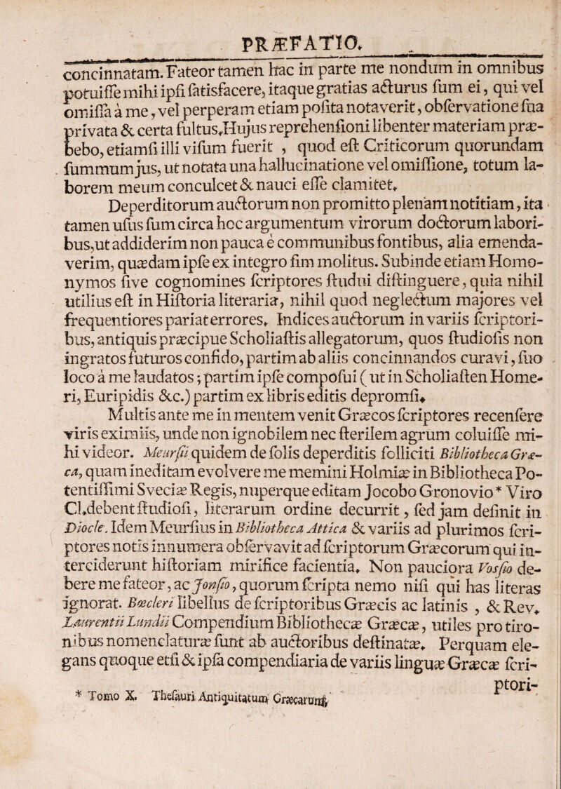 PRffFATIO,__ concinnatam. Fateor tamen hac in parte me nondum in omnibus potuifTe mihi ipfifatisfacere, itaque gratias a&urus fum ei, qui vel omifia a me, vel perpera m etiam polita notaverit, obfervatione fua privata & certa fultus,Hujus reprehenfioni libenter materiam prae¬ bebo, etiamfi illi vifum fuerit , quod eft Criticorum quorundam fummumjus, ut notata una hallucinatione vel omiffione, totum la¬ borem meum conculcet & nauci elTe clamitet. Deperditorum auitorum non promitto plenam notitiam, ita · tamen ufus fum circa hcc argumentum virorum dodforum labori¬ bus,ut addiderim non pauca e com munibus fontibus, alia emenda¬ verim, quadam ipfe ex integro fim molitus. Subinde etiam Homo¬ nymos five cognomines fcriptores ftudui diftinguere, quia nihil utilius eft inHiftorialiterari», nihil quod negledtum majores vel frequentiores pariat errores. Indices auclorum in variis fcriptori- bus, antiquis praecipue Scholiaftis allegatorum, quos ftudiofis non ingratos futuros confido, partim ab aliis concinnandos curavi, fuo loco a me laudatos; partim ipfe compofui ( ut in Scholiaften Home¬ ri, Euripidis &c.) partim ex libris editis depromii» Multis ante me in mentem venit Graecos fcriptores recenfcre viris eximiis, unde non ignobilem nec fterilem agrum coluifle mi¬ hi videor. Meurfi quidem de folis deperditis folliciti Bibliotheca Gra¬ ea, quam ineditam evolvere me memini Holmiae in Bibliotheca Po- tentifiimi Sveclae Regis, nuperque editam Jocobo Gronovio * Viro Chdebentftudiofi, hierarum ordine decurrit, fed jam definit in Diocle. Idem Meurfius in Bibliotheca Attica & variis ad plurimos fcri¬ ptores notis innumera obfervavit ad feriptorum Graecorum qui in¬ terciderunt hiftoriam mirifice facientia. Non pauciora Vosfto de¬ bere me fateor, zcjonfio, quorum feripta nemo nifi qui has literas ignorat. Bmcleri libellus de feriptoribus Graecis ac latinis , &Rev, jUmentii Lundtt Compendium Bibliothecae Graecae, utiles pro tiro¬ nibus nomenclaturae funt ab auctoribus deftinatae, Perquam ele¬ gans quoque etfi & ipfa compendiaria de variis lingua; Gnecae feri- ptori- * Tomo X. Tbdauii Auti^uiutuni CrKcarunff