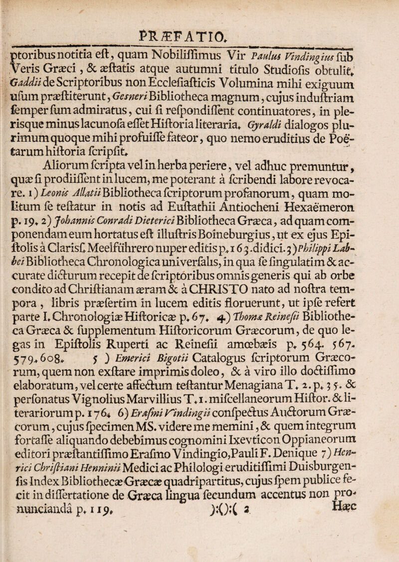 _PU/EFATIO, ptoribusnotitia eft, quam Nobiliffimus Vir Paulus vindingius fub Veris Graeci, & aeftatis atque autumni titulo Studiofis obtulit* Gaddii de Scriptoribus non Ecclefiafticis Volumina mihi exiguum ufum praelii terunt, Gesneri Bibliotheca magnum, cujus induftriam femperfum admiratus, cui fi refpondiflent continuatores, in ple- risque minuslacunola efletHiftoria literaria, Gyraldi dialogos plu¬ rimum quoque mihi profuifle fateor, quo nemo eruditius de Poe¬ tarum hilloria fcripfit* Aliorum fcripta vel in herba periere, vel adhuc premuntur, quae fi prodiifient in lucem, me poterant a fcribendi labore revoca¬ re. i) Leonis Jllatii Bibliotheca fcriptorum profanorum, quam mo¬ litum fe teftatur in notis ad Euftathii Antiocheni Hexaemeron, p. 19» 2) J oh annis Conradi Die ter ici Bibliotheca Graea, adquamcom- ponendam eum hortatus eft illuftris Boineburgius, ut ex ejus Epi- ilolis a ClarisC Meelfuhrero nuper editis p* 16 3 .didici. 3 )PhiUppi Lab¬ ici Bibliotheca Chronologica univerfalis, in qua fe fingulatim & ac¬ curate dicturum recepit de fcriptoribus omnis generis qui ab orbe condito ad Chriftianam $ram & a CHRISTO nato ad noftra tem¬ pora , libris prafertim in lucem editis floruerunt, ut ipfe refert parte I*ChronologisHiftoricae p* 67. 4) ThoraxReinefei Bibliothe¬ ca Graea & fupplementum Hiftoricorum Gracorum, de quo le¬ gas in Epiftolis Ruperti ac Reinefii amoebaeis p, 564. 567. 579* 608* 5 ) Emerici BigotH Catalogus fcriptorum Graeco¬ rum, quem non exftare imprimis doleo, & a viro illo dodliffimo elaboratum, vel certe affedum teftantur Menagiana T, 2.p. 3 5. 8c perfonatus V ignolius Marvillius T* 1. mifcellaneorum Hiftor. & li- terariorum p. 17 64 6) Erafmi yindingii conipedlus Auilorum Gr^- corum , cujus ipecimen MS. videre me memini, & quem integrum fortafle aliquando debebimus cognomini Ixevficon Oppianeorum editori praftantifllmo Erafmo Vindingio,Pauli F. Denique 7) Hen- rici Chriftiani Henninii Medici ac Philologi eruditiflimi Duisburgen- fis Index Bibliotheca; Graecas quadripartitus, cujus fpem publice fe¬ cit indifiertatione de Graea lingua fecundum accentus non pro- =- nuncianda p* 119» _):();( 2. Haec