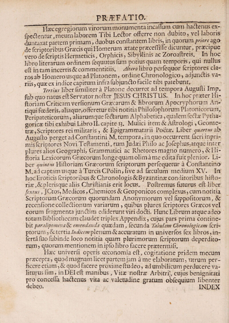 --H^c elegiorum virorum monumenta incaffum- cum hactenus ex- fpeitentur > meum laborem Tibi Ledor offerre non dubito, vel laboris duntaxat partem primam, duobus conflantem libris, m quorum prioreago de frriptoribus Graecis qui Homerum aetate praeceffiffe dicuntur, praecipue vero de feri otis Hermeticis, Orphicis, Sibyllinis ac Zoroaftreis* In hoc libro Hierarum ordinem fequutusium potius quam temporis, qui nullus eft in tam incertis & commentitiis* Altero libro perfequor feriptores cla¬ ros ab Homero usque ad Platonem, ordine Chronologico, adjundis va- riis^quseex indice capitum infra fubjundo facile tibi patebunt* Tertius liber fimiliter a Platone decurret ad tempora Augufli Imp, fiib quo natus eft Servator nofler JESUS CHRISTUS, in hoc praeter Hi- ftoriam Criticam verfionum Graecarum & librorum Apocryphorum An¬ tiqui foederis, aliaque,offeretur tibi notitia Philofophorum Platonicorum, Peripateticorum, aliarumque fedarum Alphabetica,qualemfedae Pytha¬ gorica tibi exhibui LibroΪΪ. capite 13. Mufici item & Aftrologi, Geome¬ trae, Scriptores rei militaris , & Epigrammatarii Poetae. Liber quartus ab Augufto perget ad Conftantini M. tempora, in quo occurrent facri inpri- mis feriptores Novi Teftamjenti, tum Judaei Philo ac Jofephus,atque inter plures alios Geographi, Grammatici ac Rhetores magno numero, &Hi- ftoria Lexicorum Graecorum longe quam oli m a me edita fuit plenior.· Li¬ ber quimus Hiftoriam Graecorum feriptorum perfequetur a Conftantino M*ad captam usque a Tureis CPolin, five ad faeculum medium XV. In Hoc Eroticis feriptoribus &c Chronologis& Byzantinae conditoribus hifto- riae,&plerisque aliis Chriftianis erit locus* Poftremus futurus eft liber fextus , JCtos, Medicos, Chemicos & Geoponicos complexus, cum notitia Scriptotum Graecorum quorumdam Anonymorum vel fuppoiitorum, & receniionecolledionum variarum , quibus plures feriptores Graecos vel eorum fragmenta jundim ediderunt viri dodi. Hunc Librum atque adeo totam Bibliothecam claudet triplex Appendix, cujus pars prima contine¬ bit paratrpomenarSt emendanda quaedam , fecunda Tabulam Chronologicam feri- ptorum, & tertia Indkem plenum & accuratum in univerfos fex libros, in¬ ferta fuo fubinde loco notitia quam plurimorum feriptorum deperdito¬ rum , quorum mentionem inipfo libro facere praetenui 0* Haec univerft operis oeconomia· eft., cogitatione pridem mecum praecepta, qup-d magnam licet partem jam a me elaboratum, utrum per¬ ficere etiam, & quod facere proxime ftudeo, ad umbilicum perducere va¬ liturus iim, inDEI eft manibus, Vitae noftfae Arbitri?, cujus benignitati pro conceffa hadenus vita ac valetudine gratum obfequium libenter debeo, . ; o INDEX