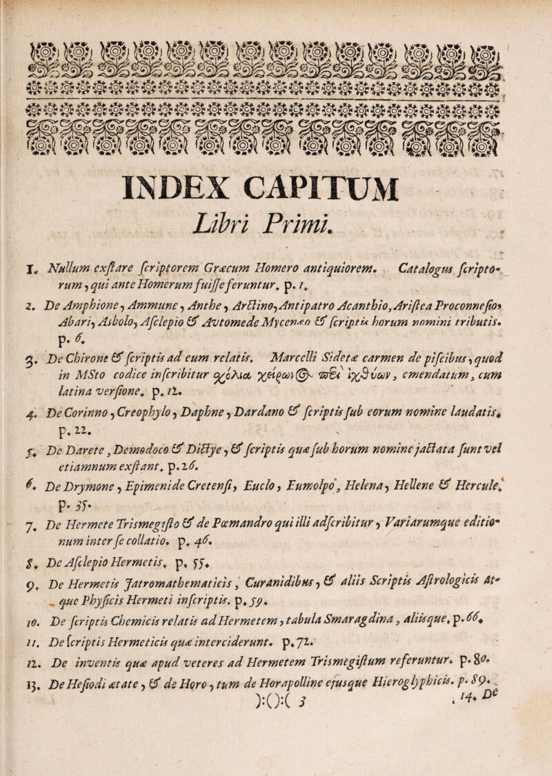 INDEX CAPITUM Libri Primi. j9 Nullum cxflare fcriptorem Graecum Homero antiquiorem. Catalogus fcripto- rum ? qui ante Homerum fuifle feruntur* p. De Amphione y Ammune, Anthe y Arffinoy Antipatro Acanthioy Ariftea Proconnefio> Abariy Asboloy Afclepio id Avtomede Mycen^o id feriptu horum nomini tributis. p. d0 g. De Chirone id [criptis ad cum relatis, Marcelli Sidetae carmen de pifeibus, quod in MSto codice inferibitur (χίλια 'ιχΆύων s emendatum > cum latina ver pone* p, il* 4, De Covinno 5 Creophylo y Daphne rDardano id [criptis fub eorum nomine laudatisΦ p. 2,2. De Darete. Demodoco id Diffye y id [criptis qua fub horum nomine jaBata funt vel etiamnum exflant+ p. z6, 6* De Drymone y Epimenide Cretenfiy Euclo y Eumolpo 3 Helena y Hellen e Id Herculei P· 3l· - ■ 7. De Hermcte Trismegiflo id de Poemandro qui illi adferibitur, Variarumque editio* num inter fe collatio. p* 4^. De Afclepio Her met is * p4 yf* ρΫ De Her met is Jatromath emat icis y Curanidibtts y Cd aliis Scriptis Ajirologuis At* _ que Phyficis Hermeti in [criptis, p.fy* 10. De [criptis Chemicis relatis ad Her met em > tabula Smarag dina y aliis que < p. 66+ 11. De {criptis Hermeticis qu<e interciderunt, il. De inventis quae apud veteres ad Her met em Trismegiflum referuntur* p· &Λ 13, De Hefioai aetate 5 id de Horo ? tum de Horapolline ejus que Hieroglyphicis, p> SQ*. XX s · '*DC