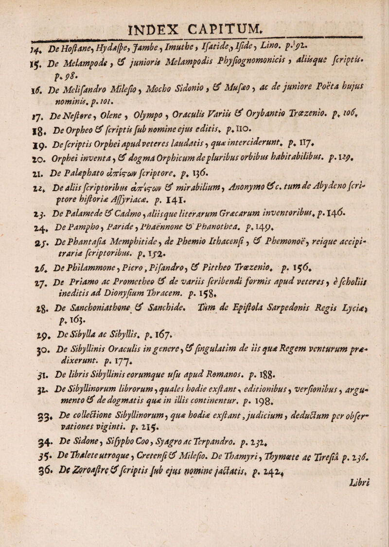 * - ————μμμμμνν·· tmem—trn^~m**mmmm*mmmmm———*■» » ■ 1 '■ ■■ » J A? Hoftane, Hydafpe> Jambey Imuthe, Ifatide^ lfidey p.yi. Ij, De Melampode, junioris Melampodis Phyfiognomonicis, <*/%#<? fcriptb· p+ f>8· \6» De Melifandro Milefio y Mocho Sidonio > & Mufao y ^ Λ juniore Poeta hujus nominis. p. /i?/. 17, De Ne fi er e, Olene y Olympo y Oraculis Variis & Orybantio Troezenio. /\ ιού* i8* A Orpheo & [criptis fub nomine ejus e ditis „ p. IIO. 19. De [criptis Orphei apud veteres laudatis y qua interciderunt \ p. llj. 10. Orphei inventa y & dogma Orphicum de pluribus orbibus habitabilibus, p. 12p9 11. De Palaphato άπίς-ων fcriptore. p. 156. Zz*. De aliis fcriptoribus dirigar & mirabilium y Anonymo &c. tum de Aby deno (eri* ptore hiftoria Afiyriaca. p. 141. Zj- De Palamede & Cadmo y aliis que Ut er arum Gr ac arum inventoribus \ p. 14 6· 14* De Pampho y Paride y Phaennone & Phanotbea. p+149. a/. De Phantafia Memphiti de y de Phemio Ithacen fi y & Phemonoe y reique accipi- trari& fcriptoribus. p4 Ij2· Z0+ De Philammone y Piero ,Pi[andrOy & Pittheo Troezenio. p. l$6. 17. De Priamo ac Prometheo de variis feribendi formis apud veteres y e[choliis ineditis ad Dionyfium Thracem, p. 158* 1%. De Sanchoniathom & Sanchide. Tum de Epiftola Sarpedonis Regis Lycia ^ p♦ ϊό$· tp. Dc Sibylla ac SibylUs. p. \6j♦ jo. De Sibyllinis Oraculis in genere ytf fingulatlm de iis qua Regem venturum prae¬ dixerunt. p. 177. jl. De libris Sibyllinis eorumque ufu apud Romanos, p. 188· 31. De Sibyllinorum librorum y quales hodie exfiant , editionibus y verfionibus y argu* mento & de dogmatis qua in illis continentur, p. 198«, 83· De colle biione Sibyllinorum y qua hodia exflant Judicium > de dubium per obfer- vationes viginti. p. 115. 34· De Sidone y Sifypho Coo y Syagro acTcrpandro. p. zji4 55* De Thalete utroque y Cret en fi & Milefio. De Thamyri y Thymoete ac Tire fi* p. 136. 36. Dc Zoroafire tf[criptis Jub ejus wmine jaffatis* p. £41*