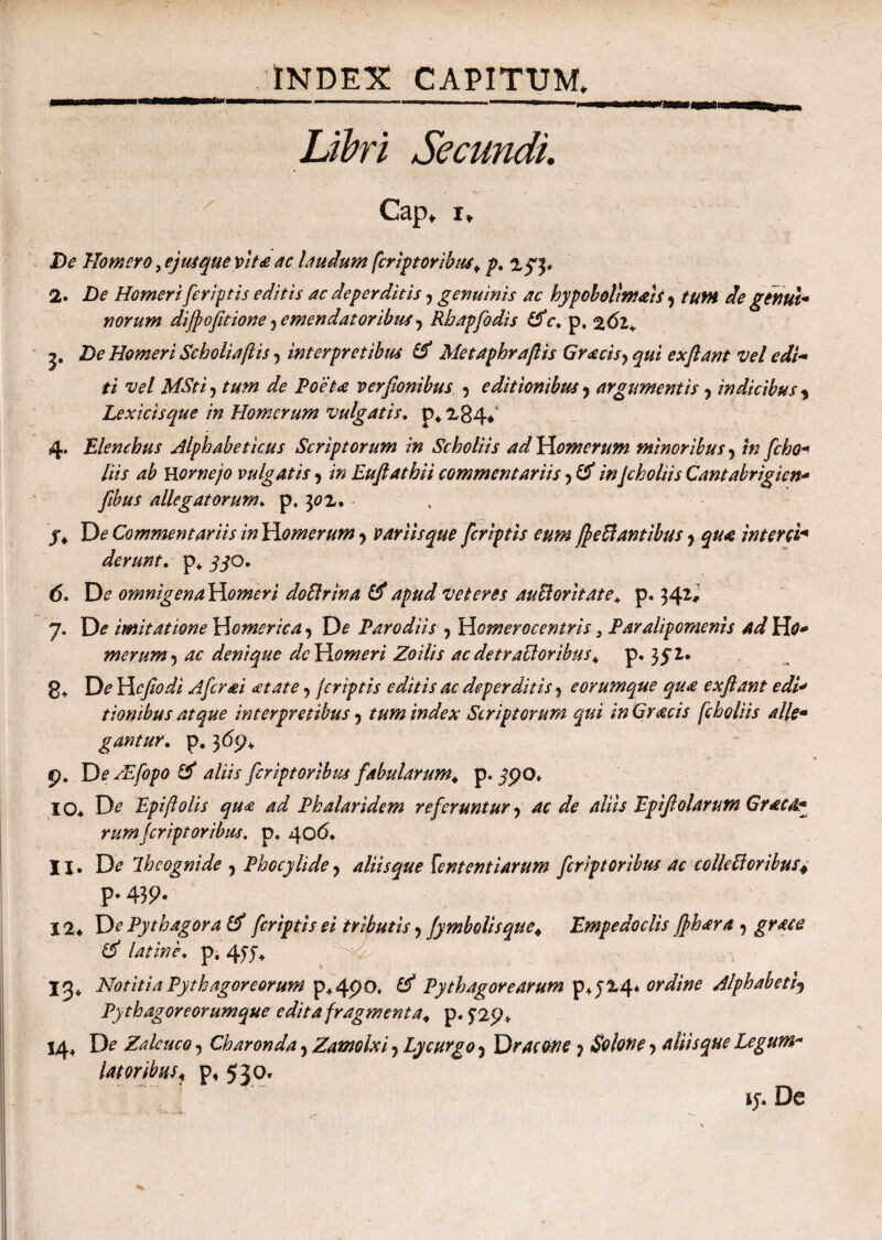 Libri Secundi. Cap, i* De Homero, ej usque vita ac laudum feriptoribus, p. 2^3. 2· De Homeri feriptis editis ac deperditis y genuinis ac hypoholtmats y tum de genui¬ norum dijfofitione y emendatoribus y Rhapfodis &c. p, %6l¥ y De Homeri Scholiaftis, interpretibus & Metaphraftis Gracisy qui ex flant vel edi¬ ti vel MSti j tum de Poeta verfionibus y editionibus y argumentis y indicibus 9 Lex icis que in Homerum vulgatis, p* 2,84* 4· Elenchus Alphabeticus Scriptorum in Scholiis ad Homerum minoribus y in fcho- liis ab nomejo vulgatis y in Euftathii commentariis y & inJcholiis Cantabrigien- flbus allegatorum» p, 302. j* Commentariis in Homerum y variis que feriptis eum flexantibus y qua interci* derunt. p+ yyo. d, De omnigenaHomeri doXrina apud veteres auXor itate, p. 342,’ 7. D<? imitatione Homerica y De Paro diis y Homerocentris 3 Paralipomenis ad Ho¬ merum y ac denique dc Homeri Zoilis ac detraXorihus, p. 35 2. 8* De Hcfiodi Afer ai aetate y feriptis editis ac deperditis j eorumque qua exflant edi¬ tionibus atque interpretibus y tum index Scriptorum qui in Gr acis fcho liis alle¬ gantur. p. 3 6p, p. De /Efopo ξί aliis feriptoribus fabularum, p. jpo» IO* D<? Epiftolis qua ad Phalaridem referuntur y ac de aliis Epiflolarum Grata¬ rumferiptoribus. p. 40<5. II. D<? Ihcognide y Phocylidey aliisque fententiarum feriptoribus ac colleXoribus4 p. 439. 12* Di’ Pythagora & feriptis ei tributis y jymbolisque, Empedoclis flhara y grace & latine. P· 457* 13* Notitia Pythagoreorum p*4po, Pythagorearum p+j24* ordine Alphabetiy Pytkagoreorumque edita fragmenta, p. ^29* J4+ D<? Zaleuco y Charonda, Zamolxi y Lycurgo y Dracone y Solone y aliisque Legum¬ latoribusy P« 530. ty. De