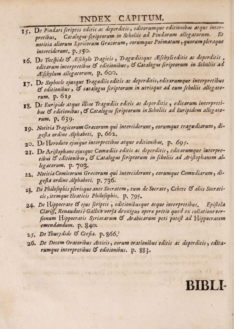 'jr De Pindari [criptis editis ac deperditis, editorumque editionibus atque inter ¬ pretibus. Catalogus feriptorum in Scholiis ad Pindarum allegatorum. Et notitia aliorum Lyricorum Gr acorum, eorumque Poematum, quorum pleraque interciderunt. p. y $o. De Thefide d A![chylo Tragicis , Tragoediis que Afchylieditis ac deperditis , editarum interpretibus d editionibus, d Catalogus fcriptorum in Scholiis ad TEfchylum allegatorum. p* 600. , -- D* Sophocle ejus que Tragoediis editis ac deperditis,edit arumque interpretibus tf editionibus, d catalogus fcriptorum in utrisque ad eum fcholiis allegato- w», p. 6ip Ig* De Euripide atque illius Tragoediis editis ac deperditis , editarum interpreti¬ bus d editionibus, d Catalogus fcriptorum in Scholiis ad Euripidem allegato¬ rum. p* <539. Ip. Notitia Tragicorum Gracorum qui interciderunt, eorumque tragoediarum, di- gefta ordine Alphabeti. p* 66 z. 20* De Herodoto ejus que Interpretibus atque editionibus. p. 6pf. 21. De Kriflophancejusque Comoediis editis ac deperditis, edit arumque interpre¬ tibus d editionibus , d Catalogus fcriptorum in fcholiis ad Ariftophanem al¬ legatorum. p. 703* 2,2* Notitia Comicorum Gra eorum qui interciderunt^ eorumque Comoediarum, di- gefta ordine Alphabeti, p* 736. 2,3* De Philofophis pleris que ante Socratem, tum de Socrate, Cebcte & aliis Socrati¬ cis , itemque Eleaticis Philo fophis. p* 79J* 24» De Hippocrate d ejus [criptis , e ditionibus que atque interpretibus. Epiftola Clarijf. Renaudoti e Gallico verfa de exiguo opera pretio quod ex collatione ver- fionum Hippocratis Syriacarum d Arabicarum peti poteft ad Hippocratem emendandum, p* 840; De Thucydide d Ctefta. p. g66j 2(5. De Decem Oratoribus Atticis, eorum orationibus editis ac deperditis, edlta- rumque interpretibus d editionibus. p. 883. BIBLI 1