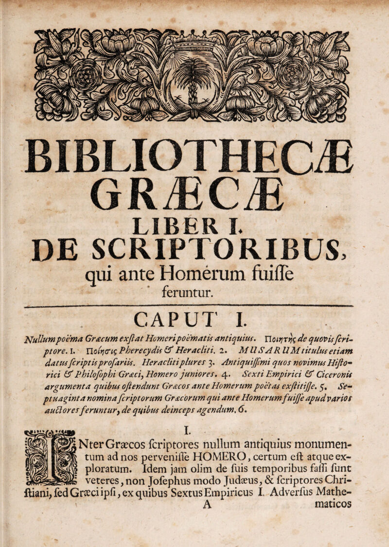 BIBLIOTHECAE GRaECaE LIBER I. DE SCRIPTORIBUS, qui ante Homerum fuifle feruntur. caput i. Nullum poema Gr&cum exftat Homeri poematis antiquius. Ποιητής de quovisferi- ptore. I. Ποίηνις Pherecydis & Heracliti. 2. MUS ARUM titulus etiam datus [criptis profariis, Heraclitiplures 3. Antiquiffimi quos novimus Hifto- rici & Fhilofophi Graci, Homero juniores, 4. Sexti Empirici & Ciceronis argumenta quibus oftendunt Graecos ante Homerum poetas exflitijfe, 5. Se¬ ptuaginta nominafer ipt orum Gr acorum qui ante Homerumfuijfe apud varios aulioresferuntury de quibus deinceps agendum, 6, I. Nter Graecos feriptores nullum antiquius monumen¬ tum ad nos perveniile HOMERO, certum eft atque ex¬ ploratum. Idem jam olim de fuis temporibus falli funt veteres, non Jofephus modo Judaeus, & feriptores Chri- ftiani,fed Graeci ipfi, ex quibus Sextus Empiricus I. Adverfus Mathe- A maticos