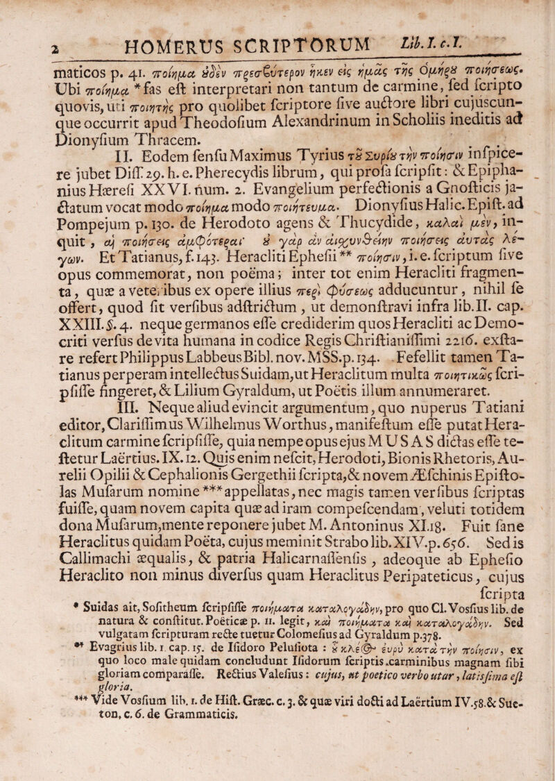 HOMERUS SCRIPTORUM Llklc.l. maticos p. 41. ποίημα uisv πξεσζύτερον ηκεν &ς ημάς της ΟμηξΧ ποιηϊεως. Ubi ποίημα *fas eft interpretari non tantum de carmine, fed icripto quovis, uti ποιητης pro quolibet fcriptore five audore libri cujiiscun- que occurrit apud Theodoiium Alexandrinum in Scholiis ineditis au Dionyfium Thracem. e v . II. Eodem fenfu Maximus Tyrius τχζυρίχ την ποίησή infpice- re jubet DiiT 29. h. e. Pherecydis librum, qui profa fcripfit: & Epipha- niusHaerefi XXVI. num. 2. Evangelium perfedionis a Gpofticis ja- datum vocat modo ποίημα modo ποιητευμα· DionyfiusHalic.Epift.ad Pompejum p. 130. de Herodoto agens & Thucydide, καλα) μεν, in¬ quit , a\ ποίησές άμφότΒξαΐ X γάρ dv άι%υν§άην ποιησ&ίς άυτας λε- yov. EtTatianus,f.i43* HeraclitiEphefii** ποίησήν,i.e.fcriptum five opus commemorat, non poema; inter tot enim Heracliti fragmen¬ ta , quse a veteribus ex opere illius πεξ) φυσεως adducuntur, nihil fe offert, quod fit verfibus adftridum , ut demonftravi infra lib.II. cap. XXIII. $.4. neque germanos eife crediderim quos Heracliti ac Demo¬ criti verfus devita humana in codice Regis Chriftianifiimi 2216. exfta- re refertPhilippusLabbeusBibLnov.MSS.p.134. Fefellit tamenTa- tianus perperam intelledus Suidam,ut Heraclitum multa ποιητικως feri- pfilfe fingeret, & Lilium Gyraldum, ut Poetis illum annumeraret. III. Neque aliud evincit argumentum, quo nuperus Tatiani editor,Clariffimus Wilhelmus Worthus,manifeftum eile putat Hera¬ clitum carmine fcripiiffe, quia nempe opus ejus M U S A S didas eife te- ftetur Laertius. IX. 12. Quis enim nefeit, Herodoti, Bionis Rhetoris, Au¬ relii Opilii & Cephalionis Gergethii fcripta,& novem /Efchinis Epifto- las Mufarum nomine ***appellatas, nec magis tamen verfibus feriptas fuiife, quam novem capita quae ad iram compefcendara, veluti totidem dona Mufarum,mente reponere jubet M. Antoninus Xl.ig. Fuit fane Heraclitus quidam Poeta, cujus meminit Strabo lib.XIV.p. 656. Sed is Callimachi aequalis, & patria Halicarnailenfis , adeoque ab Ephefio Heraclito non minus diverfus quam Heraclitus Peripateticus, cujus feripta • Suidas ait, Soiitheum icripfifle ποιήματα καταλογήν, pro quoCl.Vosiiuslib.de natura & confticut. Poeticae p. 11. legit, καί ποιήματα κα) καταλογάδην. Sed vulgatam feripturam re&e tueturColomeiius ad Gyraldum p.378. ** Evagrius lib. r cap. 15·. de Ifidoro Peluliota : χκλέ(& ευρύ κατά την ποίη<τιν, ex quo loco male quidam concludunt Ilidorum fcriptis xarminibus magnam fibi gloriam comparaile. Regiius V alelius; cujus, nt poetico verbo utar, latis fima efl gloria. *** Vide Vosiium lib. r. de Hift. Gnec, c. 3. & quae viri do&i ad Laertium IV.58.& Sue-