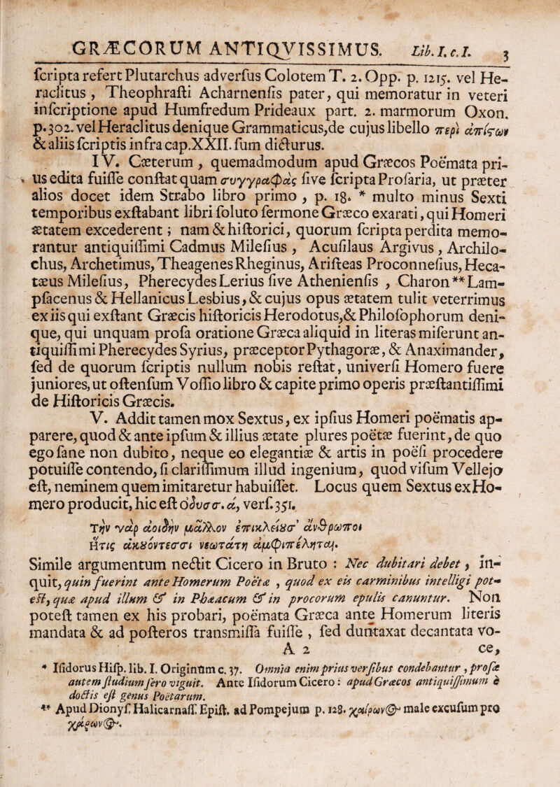 GRAECORUM ANTIQVISS1MUS. Lib.i.c.L , fcripta refert Plutarchus adverfus Colotem T. 2.0pp. p. 1215. vel He¬ raclitus, Theophrafti Acharnenfis pater, qui memoratur in veteri infcriptione apud Humfredum Prideaux part. 2. marmorum Oxon. p.302. vel Heraclitus denique Grammaticus,de cujus libello περ) diτίςω & aliis fcriptis infra cap.XXII. fum difturus. IV. Caeterum , quemadmodum apud Graecos Poemata pri¬ us edita fuiiTe conflat quam <τυγγραφάς live fcripta Profaria, ut praeter alios docet idem Strabo libro primo, p. 18* * multo minus Sexti temporibus exftabant libri foluto fermone Graeco exarati, qui Homeri aetatem excederent; nam&hiftorici, quorum fcripta perdita memo¬ rantur antiquiffimi Cadmus Milefius , Acufilaus Argivus, Archilo¬ chus, Archetimus, TheagenesRheginus, Arifteas Proconnefius, Heca- taeus Milefius, PherecydesLerius live Athenienfis , Charon**Lam- pfacenus& Hellanicus Lesbius, & cujus opus aetatem tulit veterrimus ex iis qui exftant Graecis hiftoricis Herodotus,& Philoibphorum deni- que, qui unquam profa oratione Graeca aliquid in literasmiferuntan- riquiill mi Pherecydes Syrius, praeceptor Pythagorae, & Anaximander, fed de quorum fcriptis nullum nobis reflat, univerfi Homero fuere juniores, ut oftenfum Voffio libro & capite primo operis praeftantiifimi de Hiftoricis Graecis. - V. Addit tamen mox Sextus, ex ipfius Homeri poematis ap¬ parere, quod & ante ipfum & illius aetate plures poetae fuerint, de quo egofane non dubito, neque eo elegantiae & artis in poefi procedere potuiflecontendo,ficlariffimum illud ingenium, quod vifum Velleja eft, neminem quem imitaretur habuiifet. Locus quem Sextus ex Ho¬ mero producit, hic eftd<W<r.^, verf.351. T*?v wdp doi^rjv μα?λον fV/κλώσ*’ αν&ρωπα ύης ακ80ντε<τ<η νεωτατη άμ($ιπεληrctf. Simile argumentum neflit Cicero in Bruto : Nec dubitari debet, in¬ quit, quin fuerint ante Homerum Poeta , quod ex e ii carminibus intelligi pot- e fi) qua apud illum ff in Phaacum & in pro eorum epulis canuntur. Non poteft tamen ex his probari, poemata Graeca ante Homerum literis mandata & ad pofteros transmiifa fuiile , fed dutitaxat decantata vo- A 2 ce, 4 Iiidorus Hiip. lib. I, Origintim c. 37. Omnia enim prius verfibus condebantur , profit autem ftudium Jero viguit. Ante Xildorum Cicero: apud Graecos antiquijfimum c do fi is e fi genus Poetarum. ** Apud Dionyr HalicarnaiI Epifc ad Pompejum p. 128· male excufum pro