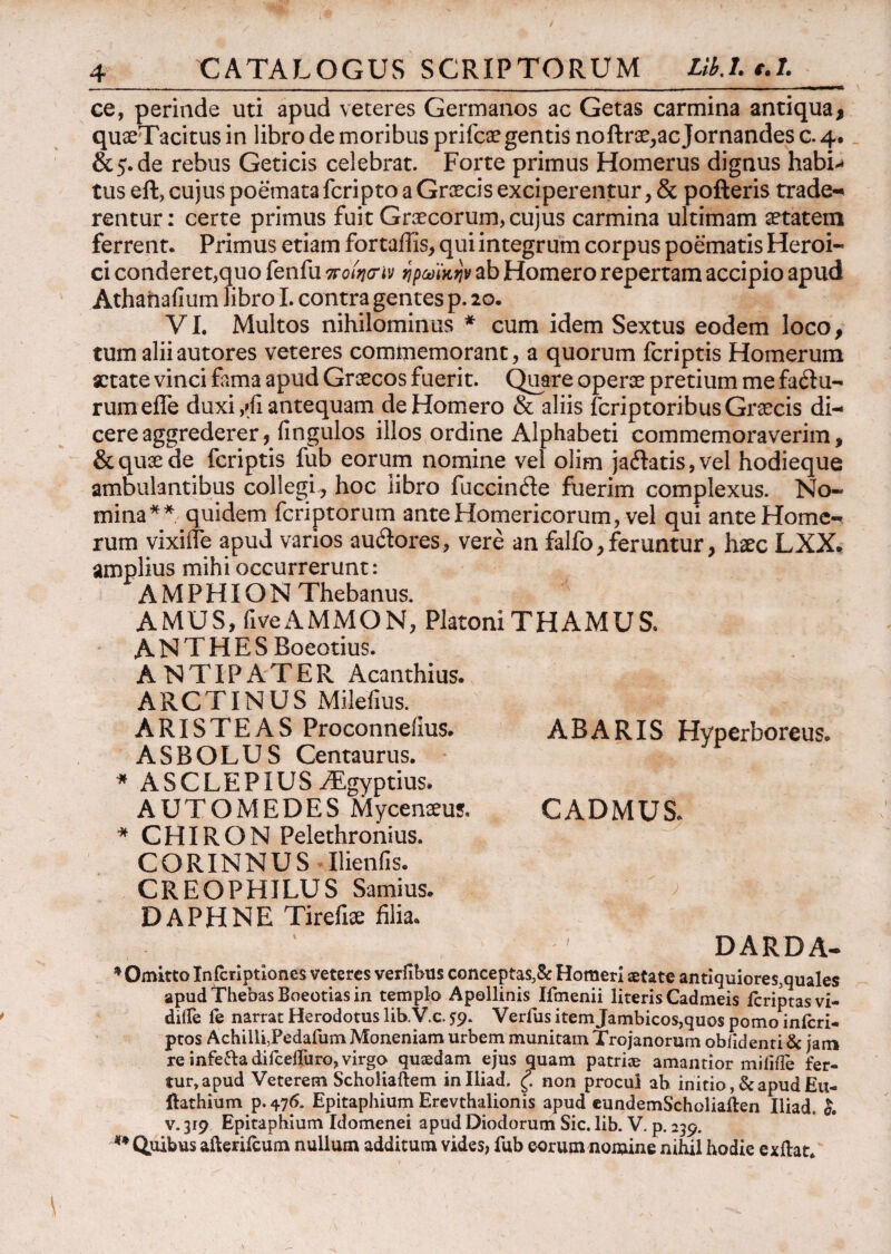 CATALOGUS SCRIPTORUM UbX e.l. ce, perinde uti apud veteres Germanos ac Getas carmina antiqua, quoeTacitus in libro de moribus prifcae gentis noftroe,ac Jornandes c. 4. &5.de rebus Geticis celebrat. Forte primus Homerus dignus habil¬ ius eft, cujus poemata fcripto a Graecis exciperentur, & pofteris trade¬ rentur: certe primus fuit Graecorum, cujus carmina ultimam aetatem ferrent. Primus etiam fortailis, qui integrum corpus poematis Heroi¬ ci conderet,quo fenfu ποίησήν ηρωίκην ab Homero repertam accipio apud Athafiafium libro I. contra gentes p. 20. VI. Multos nihilominus * cum idem Sextus eodem loco, tum aliiautores veteres commemorant, a quorum fcriptis Homerum aetate vinci fima apud Graecos fuerit. Quare operae pretium me faftu- rumelTe duxi ,rfi antequam de Homero & aliis fcriptoribus Graecis di¬ cere aggrederer, iingulos illos ordine Alphabeti commemoraverim, & quae de fcriptis fub eorum nomine vel olim ja&atis, vel hodieque ambulantibus collegi , hoc libro fuccinde fuerim complexus. No¬ mina** quidem fcriptorum ante Homericorum, vel qui ante Home¬ rum vixiife apud varios au&ores, vere an falfo,feruntur, haec LXX. amplius mihi occurrerunt: AMPHION Thebanus. AMUS,fiveΑΜΜΟΝ, PlatoniTHAMUS. ANTHESBoeotius. ANTIPATER Acanthius. ARCTINUS Milefius. ARISTEAS Proconneiius. AB ARIS Hyperboreus. ASBOLUS Centaurus. * ASCLEPIUS ALgyptius. AUTOMEDES Mycenaeus. CADMUS. * CHIRON Pelethronius. CORINNUS Ilienfis. CREOPHILUS Samius. DAPHNE Tirefioe filia. ; DARDA- * Omitto Inicriptlones veteres verfibus conceptas,& Homeri aetate antiquiores,quales apud Thebas Boeotias in templo Apollinis Ifmenii literis Cadmeis icriptasvi- difle fe narrat Herodotus lib.V.c. 59. Verfus item Jambicos,quos pomo inicri- ptos Achilli,Pedafum Moneniam urbem munitam Trojanorum oblidenti & jam re infe&a difcelTuro,virgo quaedam ejus quam patri® amandor miiiile fer- tur,apud Veterem Scholiaftem inlliad. ζ. non procul ab initio ,& apud Eu- ftathium p. 476. Epitaphium Erevthalionis apud eundemScholiaften Iliad. k v. 319 Epitaphium Idomenei apud Diodorum Sic. lib. V. p. 239. -*· Quibus afterilcum nullum additum vides, fub eorum nomine nihil hodie exftat.