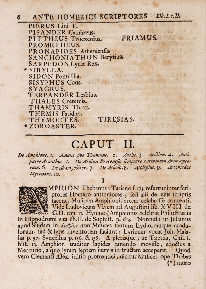 PIERUS Lini F. PISANDER Cammeus. PITTHEUS Troezenius. PRIAMUS. PROMETHEUS. PRONAPIDES Athenienils. SANCHONI ATHON Berytius. SARPEDON Lyciae Rex. * SIBYLLA. SIDON Ponti filia. SISYPHUS Cous. SYAGRUS. TERPANDER Lesbius. THALES Cretenfis. THAMYRIS Thrax. THEMIS Fatidica. THYMOETES. TIRESIAS. * ZOROASTER. CAPUT II. J)e Amphione. I. Amune βνε Th amune· 2. Anthe. 3. ArSiion. 4. Anti¬ patro Acanthto. 5. De Ariflea Proconefio fcriptore carminum Arimajpeo- rum.6. De Abari> obiter. 7. DeAsbolo.%. Asclepius.y. Av tome des Mycen&us. 10. L ■Μ P HI Ο N Thebanus a Tatiano £ 173. refertur Inter feri- ptores Homero antiquiores , fed alii de ejus feriptis tacent, Mulleam Amphionis artem celebrafle contenti. Vide Ludovicum Vivem ad Auguflini lib. XVIII. de C. D. cap. 13. Hymnos] Amphionis celebrat Philoftratus in Hippodromi vita lib. II. de Sophift. p. <513. Nonnulli ut Julianus apud Suidam in Αμφίων non Mulices tantum Lydiorumque modu¬ lorum, fed & lyrae inventorem faciunt: Lyricum vocat Joh. Mala- Ias p. 57. Syncellus p. 1 s6. & 158. A plerisque, ut Tzetza, Chii. I. hift. 13. Amphion traditur lapides canendo moviffe, edodus a Mercurio, a quo lyram feptem nervis inftruftam acceperit. Quod vero Clementi Alex, initio protreptici , dicitur Mufices ope Thebas (*) muro