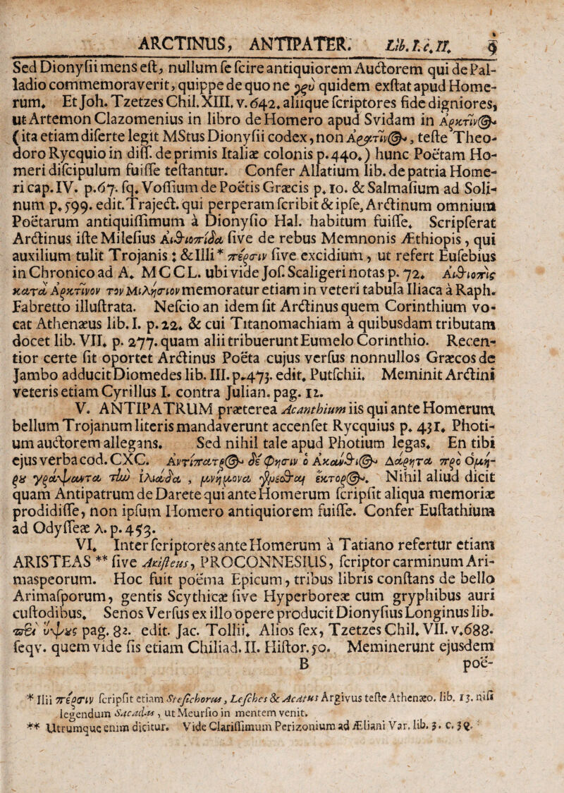 ARCTINUS, ANTIPATER. tib. 11//* $ Sed Diony fii mens eft, nullum fefcire antiquiorem Audorem qui de Pal¬ ladio commemoraverit, quippe de quo ne ρξυ quidem exftat apud Home¬ rum* Et Joh. Tzetzes Chil.XIII, v. <542. aliique fcriptores fide digniores, ut Artemon Clazomenius in libro de Homero apud Svidam in (itaetiamdifertelegit MStusDionyfii codex,non Α&τίν®*, tefte Theo¬ doro Rycquioin diit deprimis Italiae colonis 0.440*) hunc Poetam Ho¬ meri difcipulum fuiiTe teftantur. Confer Alfatium lib. de patria Home¬ ri cap. IV. p.67. fq*Voffium de Poetis Graecis p*io. &Salmafium ad Soli- num p^99· edit.Trajed.qui perperam fcribit&ipfe,Ardinum omnium Poetarum antiquiffimum a Dionyfio HaL habitum fuiTe* Scripferat Ardinus ifteMilefius a&twriL· five de rebus Memnonis Aithiopis, qui auxilium tulit Trojanis; &Illi* πέςσ-ιν (ive excidium, ut refert Eufebius in Chronico ad A* MCCL. ubi vide Jof. Scaligefi notas p. 72* A&iomg κατά Αξκτίνον τον ΜίΛ^ίον memoratur etiam in veteri tabula Iliaca a Raplu Fabretto illuftrata. Nefcio an idem iit Ardinus quem Corinthium vo¬ cat Athenaeus lib. I. p.22* & cui Titanomachiam a quibusdam tributam docet lib. VII* p. 277. quam alii tribuerunt Eumelo Corinthio. Recen- tior certe fit oportet Ardinus Poeta cujus verfus nonnullos Graecos de Jambo adducit Diomedes lib. III. p.473. edit* Putfchii. Meminit Ardini veteris etiam Cyrillus I. contra Julian. pag. 11. V. ANTIPATRUM praeterea Acamhium iis qui ante Homerum, bellum Trojanum literis mandaverunt accenfet Rycquius p* 431* Photi- um audorem allegans. Sed nihil tale apud Photium legas* En tibi cjuSVerbaCOd.CXC. Αντΐ7Γατξ@^ φηην 0 AΑοίξητα 7Γξο Ομ,η- ξχ γξάφοοντα τΙά) ίλιάάα , /Μηρονά fyic&cq £κτοξ(§^. Nihil aliud dicit quam Antipatrum de Darete qui ante Homerum feripiit aliqua memoriae prodidiTe, non ipfum Iiomero antiquiorem fuiiTe. Confer Euftathium ad OdyTeae λ.ρ.453. VI* Inter fcriptores ante Homerum a Tatiano refertur etiam ARISTEAS ** five Aufteus, PROCONNESIUS, feriptorcarminum Ari- maspeorum. Hoc fuit poema Epicum, tribus libris conftans de bello Arimafporum, gentis Scythica! five Hyperboreae cum gryphibus auri cuftodibus* Senos Verfus ex illo opere producit Dionyfius Longinus lib. <Z3%4 ΰψχς pag. 82. edit. Jac. Tollii* Alios fex, Tzetzes Chii* VII. v*688· feqv. quem vide fis etiam Chiliad.II. Hiftor.jo. Meminerunt ejusdem B poe- * Ilii 7T£0TiV icripfit etiam Stefichorus3 Lejches ScAcdt^s Argivus tefte Athen«eo, lib, i$, niit legendum Sacacias , utMeurfio in mentem venit.