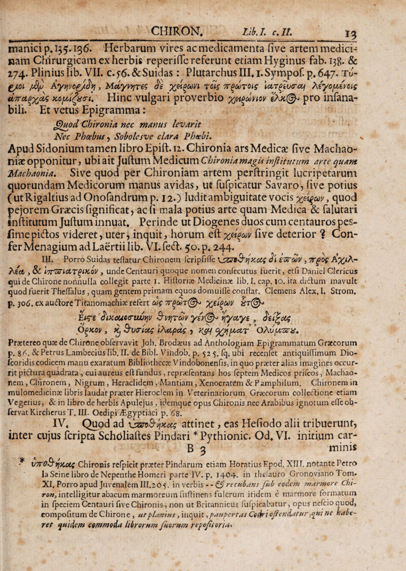 I? manici p, 155.136. Herbarum vires ac medicamenta iive artem medici¬ nam Chirurgicam ex herbis reperiiTe referunt etiam Hyginus fab. 138. & 274. Plinius lib. VII. c.f6. &Suidas: Plutarchus III. 1.Sympof. p. 647. τJ- f/ot /M/j Αγφ, Μαγνήτες £s χείξωη τοίς 7Γξωτοίς \ctroiucrctj λέγομενοις άπα,ξχα,ς κρρίζχα-ί. Hinc vulgari proverbio χ&ξωνιον ελκ(& pro infana- bili. Et vetus Epigramma: ; G)uod Chironia nec manus levavit Nec Phoebus , Sobolesve clara Phoebi. Apud Sidonium tamen libro Epift. 12. Chironia ars Medicae fi ve Machab- r\ix opponitur, ubi ait Juftum Medicum chironia magis inftitutum arte quam Machaonia. Sive quod per Chironiam artem perftringit lucripetarum quorundam Medicorum manus avidas, ut fufpicatur Savaro, iive potius (utRigaltius adOnofandrum p. 12O ludit ambiguitate vocis χεί^ων y quod pejorem Graecis iignificat 5 ac (i mala potius arte quam Medica & falutaii inftitutum Juftum innuat. Perinde ut Diogenes duos cum centauros pes- ii me pictos videret, uter, inquit, horum eft χείξων fi ve deterior ? Con¬ fer Menagium ad Laertii lib. VI. feci 50. p. 244. III. Porro Suidas teitatur Chironem icripfiile KjZPO&qκοθζ ό\ ίΊατων , ΤΓξος Α%<Α~ Aid , & ίτΤΖΤΚ&ΤξίΚον , unde Centauri quoque nomen coniecutus fuerit, etfi Daniei Clericus qui de Chirone nonnulla collegit parte i. Hiftorias Medicinae lib. I. cap. io. ita dictum mavult quod fuerit Theifalus, quam gentem primam equos domuiife conflat. Clemens Alex, I. Strom, p. 30A, ex audtore Titanomachiae refert ως ττξωτ@* χείξων Είτε £ixcuo<riwv}ν Β'νητων γέν@^> ηγαγε, ίζΐξοίς Οξχον 3 ii &v<rtocg Ιλαρας , %ηροΑτ OAv/dvrx. Praetereo quas de Chirone obfervavit Joh. Brodaeus ad Anthoiogiam Epigrammatum Graecorum p. 8 A. & Petrus Lambecius lib. Ii. de Bibi. Vihdob. p, 525, fq, ubi recenfet antiquiifimum Dio- fcoridis codicem manu exaratum Bibliothecae Vindobonenfis, in quo praeter alias imagines occur¬ rit pidtura quadrata , cui aureus eft fundus, repraefentans hos feptem Medicos prifeos, Machao¬ nem , Chironem, Nigrum, Heraclidem , Mantiam, Xenocratem & P amphilum. Chironem in mulomedicinae libris laudat praeter Hieroclem in Veterinariorum Graecorum collectione etiam Vegetius, & in libro de herbis Apulejus, idemque opus Chironis nec Arabibus ignotum effeob- fervat Kirchcrus T. III. Oedipi iEgyptiaci p. As. IV. Quod ad ‘ύζπ&ηχας attinet, eas Hefiodo alii tribuerunt, inter cujus feripta Scholiaftes Pindari * Pythionic. Qd. VI. initium car- B 3 minis * νττοΒ’ηζοίς Chironis refpicitpraeterPindarum etiam Horatius Epod. XII f notante Petro la Seine libro de Nepenthe Homeri parte IV. p, 1404·. in theiauro Gronoviano Tom- XI, Porro apud Juvenalem III.205. in verbis - - &recubdns feb eodem marmore Chi- r0/2,.intelligitur abacum marmoreum fulti nens fulcrum itidem e marmore formatum in fpeciem Centauri five Chironis, non ut Britannicus fufpicabatur, opus nefeio quod, compofitum de Chirone , ut planius 3 inquit, paupertas Codri ojlendatur ><j[ui ne habe¬ ret quidem commoda librorum juorum repofitorid*