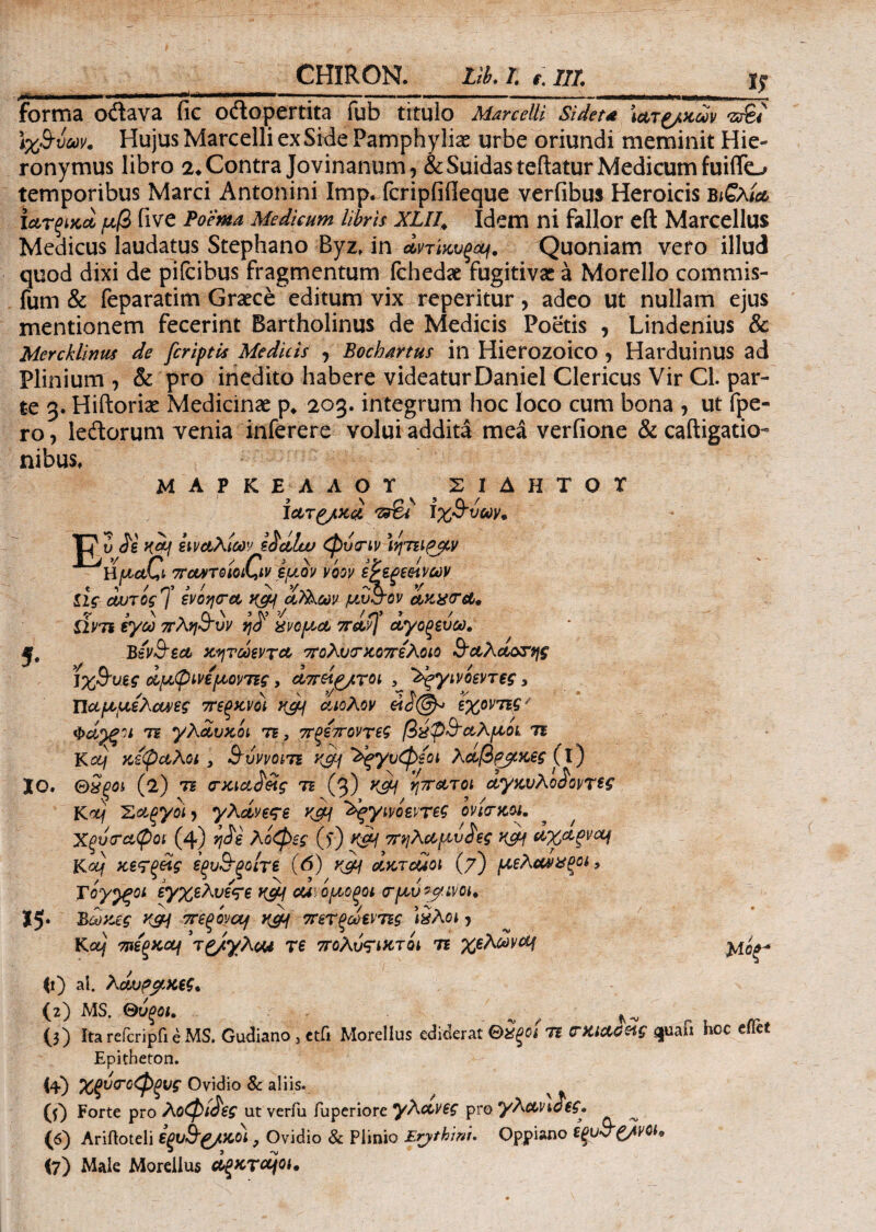 CHIRON. Lib.T. t. III. I? ,.|Γ ini !■■■.. ii ii i i ■■■ .■■■ -— --- — nr - Ί * forma odava fic odopertita fub titulo Marcelli Sidet* ίατζ/κων τΰ%4 1χβ-νων. Hujus Marcelli ex Side Pamphylias urbe oriundi meminit Hie¬ ronymus libro 2* Contra Jovinanum, &Suidasteftatur Medicum fuiifo temporibus Marci Antonini Imp. fcripiiileque verfibus Heroicis bιζλία» iατξίκα μβ iive Poema Medicum libris XLll, Idem ni fallor eft Marcellus Medicus laudatus Stephano Byz, in αντϊκυξομ. Quoniam vero illud quod dixi de pifcibus fragmentum fchedae fugitivas a Morello commis- fum & feparatim Graece editum vix reperitur, adeo ut nullam ejus mentionem fecerint Bartholinus de Medicis Poetis , Lindenius & Mercklinus de [criptis Medicis , Bochartus in Hierozoico ? Harduinus ad Plinium , & pro inedito habere videaturDaniel Clericus Vir CL par¬ te 3. Hiftoriae Medicinae p«, 203. integrum hoc loco cum bona , ut fpe- ro, ledorum venia inferere volui addita mea verfione & caftigatio- nibus, io. 15· ΜΑΡΚΕΛΛΟΤ ΣΙΔΗΤΟΤ ictT£/K& /z&i Jx&vuy. U ύ Je K&f ειναλιων ε^άΐυυ φυτιν ϊηττι^μν ΐϊμαΟ· TrourreiotGv εμον voov εΡεξεείνων ίΐς αυτός [ ενόησα, οί)λων μυσον ακχσα* dvTt εγω πλη&υν %νομώ ττ&φ αγοζεύω. Βεν&εα κητωεντα ττολύσκοπελοιο Β’αλα,οσης ]χΒυίς οίμφινέμοντις, α,πείζ/τοι , ^ςγινοεντες, ΠαμμέλθΛ>ες πεξκνοί rcy αιολον εχοντις' φάρξίι τι γλαυκοί ·η, πξεττοντεζ βύφ&α,λμοι τι Κctij κίφαλοι} SojvvciTi K0-j ^ξγυφεοι λαβρβκες (ΐ) ΘχξΟί (2) τι (τκια^Άς τι (3) KSH ηπατοι αγκνλο^οντες Κdj :Σαξγοϊ ? γλάνεςε κςμ ^γινοεντες ονίσκοι. ^ * Χξυσα,φοι (4) λοφες ()') Κ£Η ττηλαμυίες K&f αχαξνομ Κoif κβϊξάς έξυΒ-ξοιτε (6) oIktcuoi (7) μελανχξοι> Τογ^ξοι εγχελυεςε κομ cu\ ομοξοι σμύ^μινοι. Βωκες X&J πβξονα/ ycy πετξωεντις \%λοι 5 Κooj πιέξκοοι τζ/γλ<Μ τε πολύςικτοι τι χελώνι <0 ai. Λαυρμκεζ. (2) MS. θύξοι. / ^ 0) Ita reicripii e MS. Gudiano, ttfi Morellus ediderat &2ξοι τι (ΓΚίΛΟας guaft hoc efiet Epitheton. $4) Χξυσοφξυς Ovidio & aliis. (f) Forte pro λοφι^ες ut verm iuperiore γλανες pro γλανιοες, (6) Ariftoteli έξυ&ζ/κοι , Ovidio & Plinio Erjthmi. Oppiano ζ/νοι, (7) Male Morellus αξκτομοι.