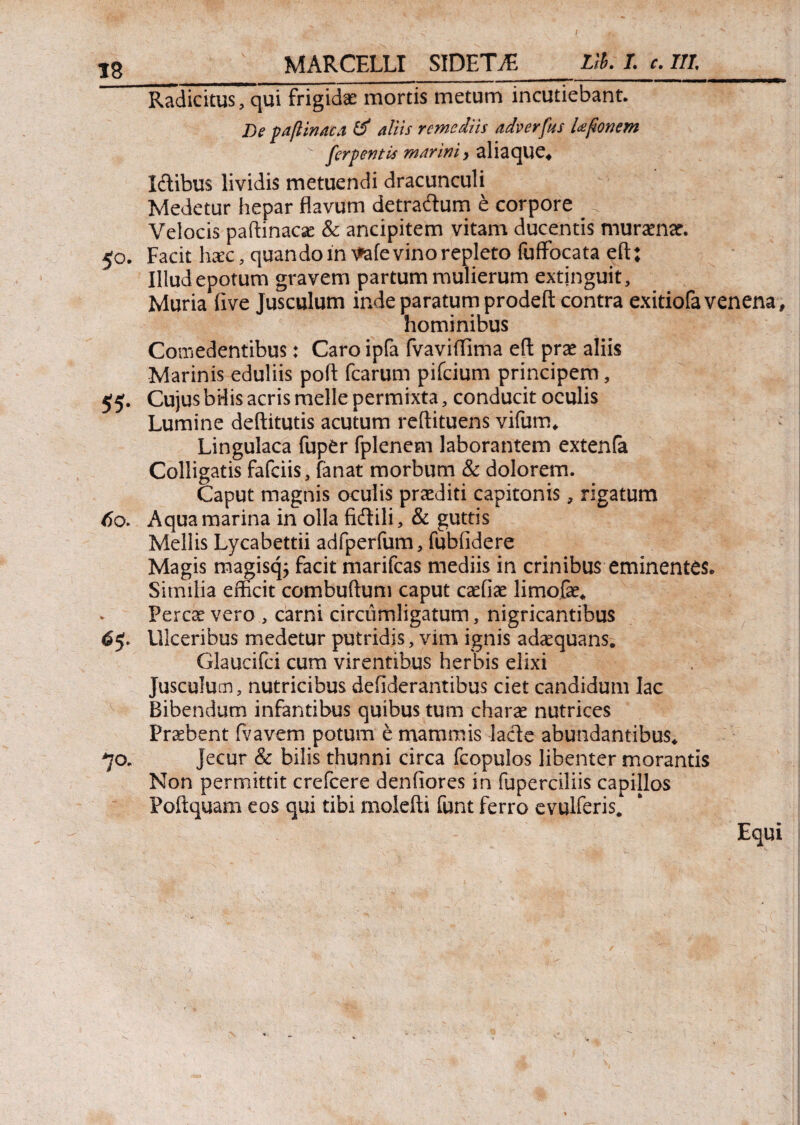 MARCELLI SIDETAE Llh. I. c. III. 60. Radicitus, qui frigidae mortis metum incutiebant. I)e paftinaca θ' aliis remediis adverfus Ufionem v ferpentis marini > aliaque. Idibus lividis metuendi dracunculi Medetur hepar flavum detradum e corpore -l Velocis paitinacse & ancipitem vitam ducentis muramar. Facit haec, quan do in Atefe vino repleto fuffocata eft; Illud epotum gravem partum mulierum extjnguit. Muria five Jusculum inde paratum prodefl: contra exitiofa venena, hominibus Comedentibus: Caro ipfa fvaviflima eft prae aliis Marinis eduliis poft fcarum pifcium principem. Cujus bHis acris meile permixta, conducit oculis Lumine deftitutis acutum reftituens vifum. Lingulaca fuper fplenem laborantem extenfa Colligatis fafciis, fanat morbum & dolorem. Caput magnis oculis prcediti capitonis, rigatum Aqua marina in olla fidili, & guttis Mellis Lycabettii adfperfum, fubfidere Magis magisq; facit marifcas mediis in crinibus eminentes· Similia efficit combuftum caput caefiae limofae. Percae vero , carni circumligatum, nigricantibus Ulceribus medetur putridis, vim ignis adaequans. Glaucifci cum virentibus herbis elixi Jusculum, nutricibus defiderantibus ciet candidum lac Bibendum infantibus quibus tum charae nutrices Praebent fvavem potum e mammis lade abundantibus. Jecur & bilis thunni circa fcopulos libenter morantis Non permittit crefcere deniiores in fuperciliis capillos Poftquam eos qui tibi moiefti funt ferro evulferis. Equi