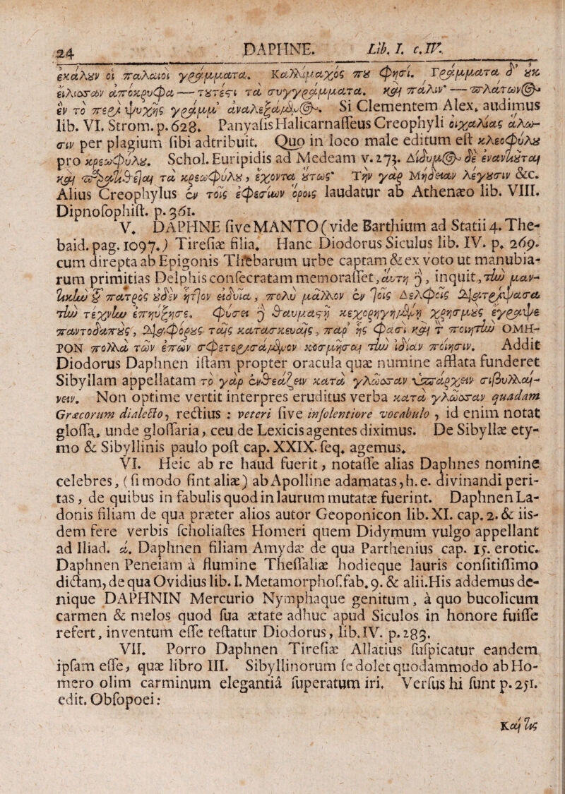 £4 DAPHNE. Likl cjV, exetAxv cl παλαιοί ypf-ριμ-ατα. Kαλλιμαχοζ π% φψη. , Τρίμματα <7 χκ, elAiorav αποχξυφα— T&rs<ri τα crvyyp^ ρέματα, KSH πάλιν' — αλάτων εν το ττζ&Α φοχης yqpptpd ανα?\&^α/Λν(βλ^ Si Clementem Alex», audimus lib. VI. Strom.p.628. ’ PanyaiisHalicarnaffeus Creophyli οιχαλίας ίλω~ ατν per plagium fibi adtribuit. Quo in loco male editum είϊχλεοφυλχ pro χρεωφυλχ. Schol. Euripidis ad Medeam v. 275. A'Jvu@^ $ evaiUiraj H&i τα χξεωφυλχ > εχοντα ίτως' Ύψ γάξ Μηό’ααν λίγνην &C. Alius Creophylus ί» τοίς εφεσων οροις laudatur ab Athenio lib. VIII. Dipnofophift. p. g6u V, DAPHNE five MANTO (vide Barthium ad Statii 4. The- baid. pag. 1097J Tirefiae filia* Hanc Diodorus Siculus lib. IV. p. 269. cum direpta ab Epigonis Tlfeharum urbe captam &ex voto ut manubia¬ rum primitias Delphisconfecratammemorailet.^r^ p, inquit, 7ίω μαν-* ΙίκΙα) ζ πατξοζ h>$sv ητ]ον eiovia, πολύ μοίλλαν cv 7ύί$ Αελφας &Ιμτα/φα<Γα •jbj) τεχνίυυ επηι'fytrz, φυ<τ&ί ρ 3-αυμα^νί χεχοξηγη/4^ Χξηο-μχς sy&cipe παντοόαπχς', 5φ&*φοξ%ζ· τομς xaraa-xsvcqg, παρ’ ηζ φατι y^f γ ποίητίω ΟΜΗ¬ ΡΟΝ πολλά των επών (τφετε^/σ-ci/M^cv χύσ-μηρα* τiu) \01av ποίηιτιν. Addit Diodorus Daphnen iftam propter oracula quae numine afflata funderet Sibyllam appellatam το yap cνΒ-ε&Ζ&ν κατά, χλωοπαν \^αρχμν· (Τίβυίλομ^ vetv. Non optime vertit interpres eruditus verba κατα χλωοπαν quadam Gr<ecorum dialebloj rectius ; veteri (ive injolentiore vocabulo , id enim notat gloffa, unde gloiTaria , ceu de Lexicis agentes diximus. De Sibylla ety¬ mo & Sibyllinis paulo poft cap. XXIX. feq* agemus* VI. Heic ab re haud fuerit, notaiTe alias Daphnes nomine celebres, (fimodo fint aliae) abApolline adamatas,h.e. divinandi peri¬ tas , de quibus in fabulis quod in laurum mutatae fuerint. Daphnen La¬ donis filiam de qua praeter alios autor Geoponicon lib. XI. cap*2.& iis¬ dem fere verbis fcholiaftes Homeri quem Didymum vulgo appellant ad lliad. d. Daphnen filiam Amydae de qua Parthenius cap. 15·. erotic. Daphnen Peneiam a flumine Theflaliae hodieque lauris coniitiffimo didam, de qua Ovidius lib. I. MetamorphoCfab* 9. & alii.His addemus de¬ nique DAPHNIN Mercurio Nymphaque genitum , a quo bucolicum carmen & melos quod fua artate adhuc apud Siculos in honore fuiffe refert, inventum e fle reflatur Diodorus, lib. IV. p.28g. V1L Porro Daphnen Tirefiae Allatius fufpicatur eandem ipfam e(fe> qux libro III. Sibyllinorum (edolet quodammodo ab Ho¬ mero olim carminum elegantia fuperatum iri. Verfus hi funt p. 251. edit. Obfopoei: